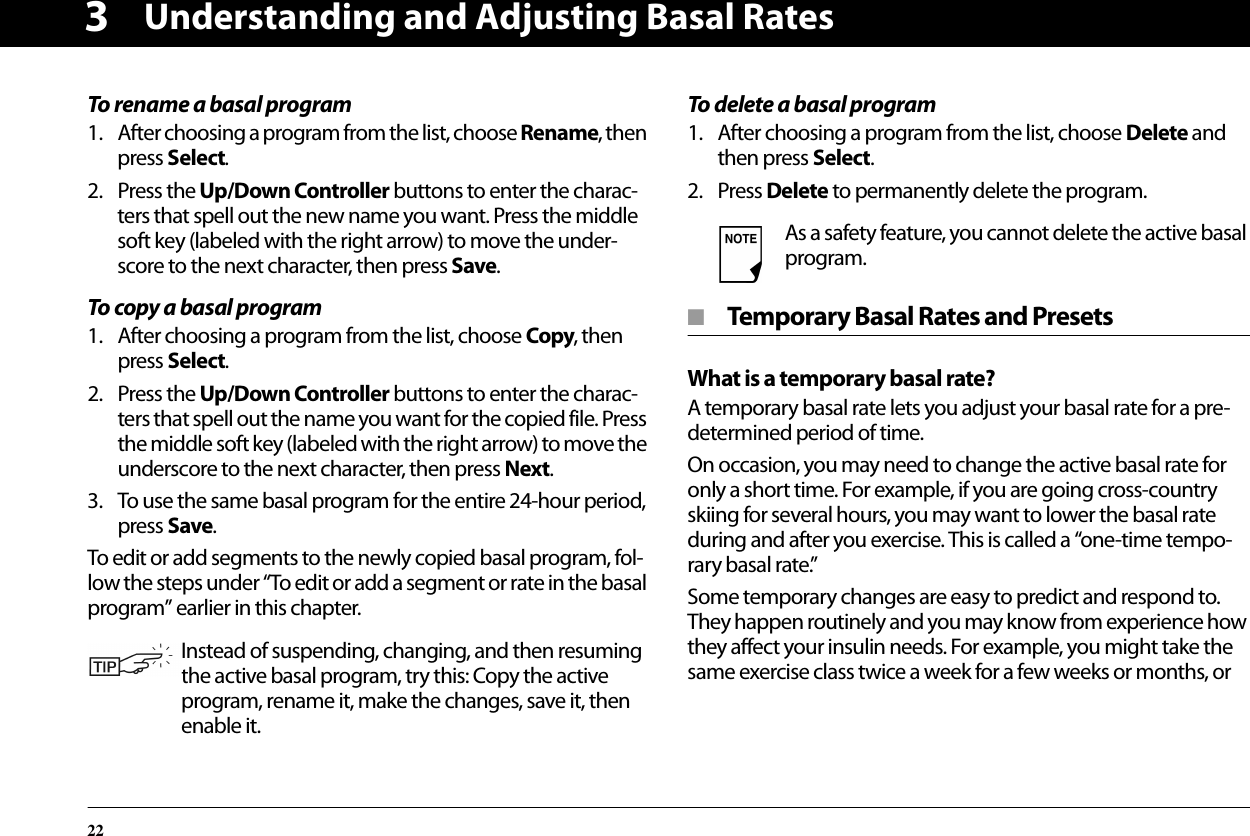 Understanding and Adjusting Basal Rates223To rename a basal program1. After choosing a program from the list, choose Rename, then press Select.2. Press the Up/Down Controller buttons to enter the charac-ters that spell out the new name you want. Press the middle soft key (labeled with the right arrow) to move the under-score to the next character, then press Save.To copy a basal program1. After choosing a program from the list, choose Copy, then press Select.2. Press the Up/Down Controller buttons to enter the charac-ters that spell out the name you want for the copied file. Press the middle soft key (labeled with the right arrow) to move the underscore to the next character, then press Next.3. To use the same basal program for the entire 24-hour period, press Save.To edit or add segments to the newly copied basal program, fol-low the steps under “To edit or add a segment or rate in the basal program” earlier in this chapter.To delete a basal program1. After choosing a program from the list, choose Delete and then press Select.2. Press Delete to permanently delete the program.■  Temporary Basal Rates and PresetsWhat is a temporary basal rate?A temporary basal rate lets you adjust your basal rate for a pre-determined period of time.On occasion, you may need to change the active basal rate for only a short time. For example, if you are going cross-country skiing for several hours, you may want to lower the basal rate during and after you exercise. This is called a “one-time tempo-rary basal rate.”Some temporary changes are easy to predict and respond to. They happen routinely and you may know from experience how they affect your insulin needs. For example, you might take the same exercise class twice a week for a few weeks or months, orInstead of suspending, changing, and then resuming the active basal program, try this: Copy the active program, rename it, make the changes, save it, then enable it.As a safety feature, you cannot delete the active basal program.