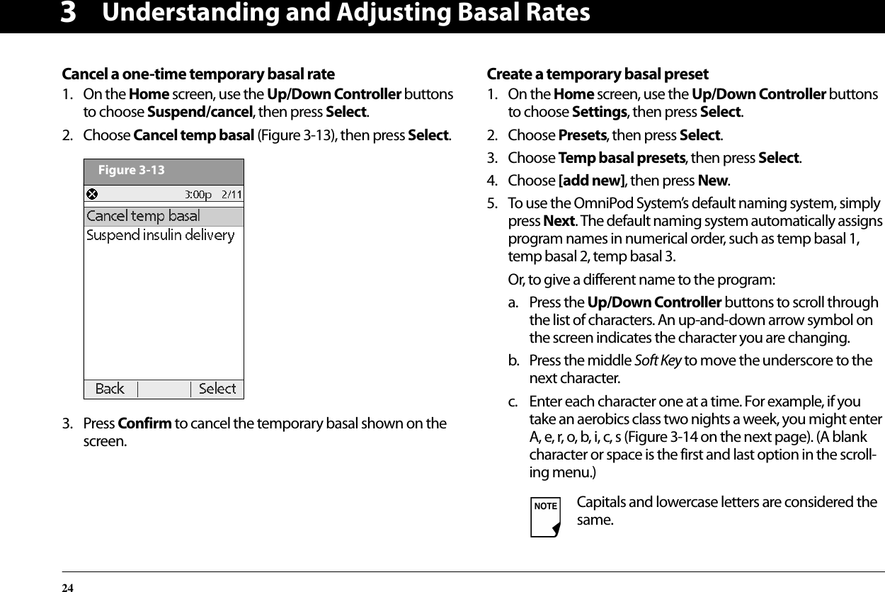 Understanding and Adjusting Basal Rates243Cancel a one-time temporary basal rate1. On the Home screen, use the Up/Down Controller buttons to choose Suspend/cancel, then press Select.2. Choose Cancel temp basal (Figure 3-13), then press Select.3. Press Confirm to cancel the temporary basal shown on the screen.Create a temporary basal preset1. On the Home screen, use the Up/Down Controller buttons to choose Settings, then press Select.2. Choose Presets, then press Select.3. Choose Temp basal presets, then press Select.4. Choose [add new], then press New.5. To use the OmniPod System’s default naming system, simply press Next. The default naming system automatically assigns program names in numerical order, such as temp basal 1, temp basal 2, temp basal 3.Or, to give a different name to the program:a. Press the Up/Down Controller buttons to scroll through the list of characters. An up-and-down arrow symbol on the screen indicates the character you are changing.b. Press the middle Soft Key to move the underscore to the next character.c. Enter each character one at a time. For example, if you take an aerobics class two nights a week, you might enter A, e, r, o, b, i, c, s (Figure 3-14 on the next page). (A blank character or space is the first and last option in the scroll-ing menu.)Figure 3-13Capitals and lowercase letters are considered the same.
