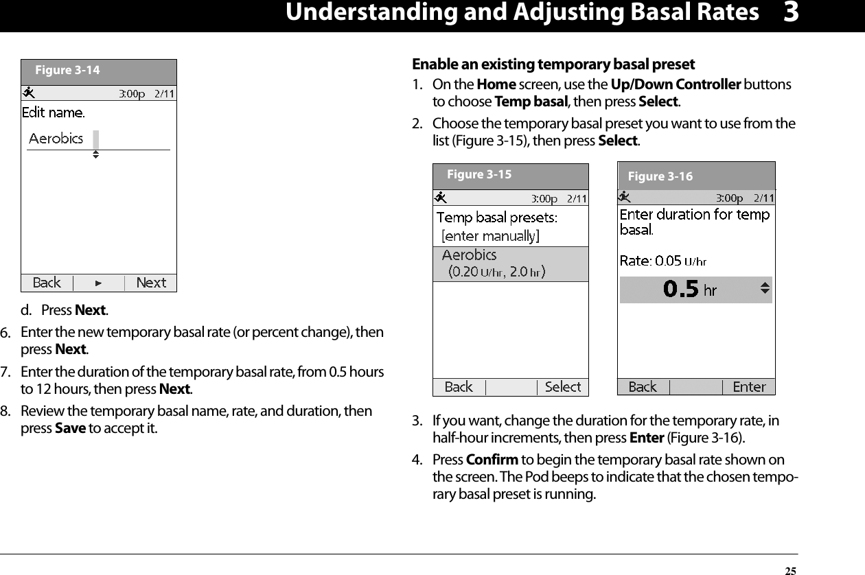 Understanding and Adjusting Basal Rates253d. Press Next.6. Enter the new temporary basal rate (or percent change), then press Next.7. Enter the duration of the temporary basal rate, from 0.5 hours to 12 hours, then press Next.8. Review the temporary basal name, rate, and duration, then press Save to accept it.Enable an existing temporary basal preset1. On the Home screen, use the Up/Down Controller buttons to choose Temp basal, then press Select.2. Choose the temporary basal preset you want to use from the list (Figure 3-15), then press Select.3. If you want, change the duration for the temporary rate, in half-hour increments, then press Enter (Figure 3-16).4. Press Confirm to begin the temporary basal rate shown on the screen. The Pod beeps to indicate that the chosen tempo-rary basal preset is running.Figure 3-14Figure 3-15Figure 3-16