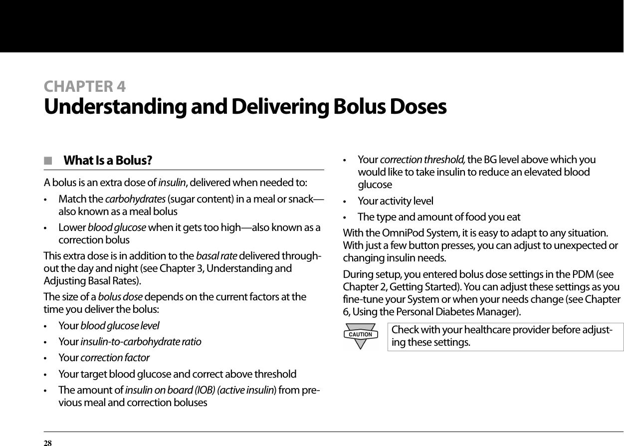 28■  What Is a Bolus?A bolus is an extra dose of insulin, delivered when needed to: • Match the carbohydrates (sugar content) in a meal or snack—also known as a meal bolus• Lower blood glucose when it gets too high—also known as a correction bolusThis extra dose is in addition to the basal rate delivered through-out the day and night (see Chapter 3, Understanding and Adjusting Basal Rates).The size of a bolus dose depends on the current factors at the time you deliver the bolus:• Your blood glucose level• Your insulin-to-carbohydrate ratio• Your correction factor• Your target blood glucose and correct above threshold• The amount of insulin on board (IOB) (active insulin) from pre-vious meal and correction boluses• Your correction threshold, the BG level above which you would like to take insulin to reduce an elevated blood glucose• Your activity level• The type and amount of food you eatWith the OmniPod System, it is easy to adapt to any situation. With just a few button presses, you can adjust to unexpected or changing insulin needs.During setup, you entered bolus dose settings in the PDM (see Chapter 2, Getting Started). You can adjust these settings as you fine-tune your System or when your needs change (see Chapter 6, Using the Personal Diabetes Manager).Check with your healthcare provider before adjust-ing these settings.CHAPTER 4Understanding and Delivering Bolus Doses