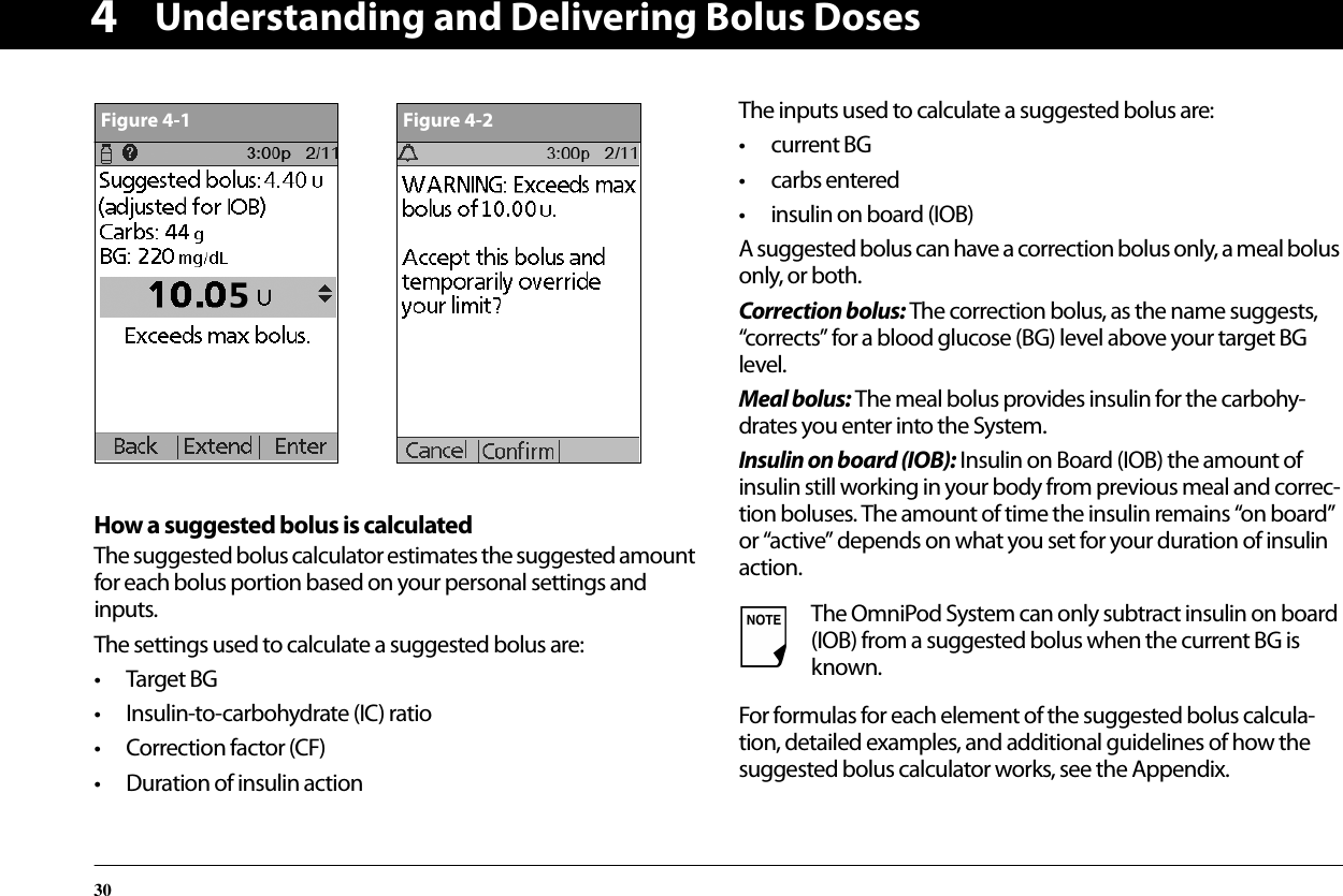 Understanding and Delivering Bolus Doses304How a suggested bolus is calculatedThe suggested bolus calculator estimates the suggested amount for each bolus portion based on your personal settings and inputs.The settings used to calculate a suggested bolus are:• Target BG• Insulin-to-carbohydrate (IC) ratio• Correction factor (CF)• Duration of insulin actionThe inputs used to calculate a suggested bolus are:• current BG• carbs entered• insulin on board (IOB)A suggested bolus can have a correction bolus only, a meal bolus only, or both.Correction bolus: The correction bolus, as the name suggests, “corrects” for a blood glucose (BG) level above your target BG level.Meal bolus: The meal bolus provides insulin for the carbohy-drates you enter into the System.Insulin on board (IOB): Insulin on Board (IOB) the amount of insulin still working in your body from previous meal and correc-tion boluses. The amount of time the insulin remains “on board” or “active” depends on what you set for your duration of insulin action.For formulas for each element of the suggested bolus calcula-tion, detailed examples, and additional guidelines of how the suggested bolus calculator works, see the Appendix.Figure 4-1Figure 4-2The OmniPod System can only subtract insulin on board (IOB) from a suggested bolus when the current BG is known.