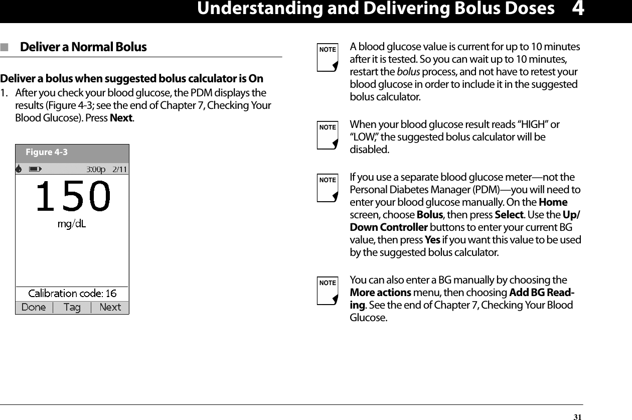 Understanding and Delivering Bolus Doses314■  Deliver a Normal BolusDeliver a bolus when suggested bolus calculator is On1. After you check your blood glucose, the PDM displays the results (Figure 4-3; see the end of Chapter 7, Checking Your Blood Glucose). Press Next.  Figure 4-3A blood glucose value is current for up to 10 minutes after it is tested. So you can wait up to 10 minutes, restart the bolus process, and not have to retest your blood glucose in order to include it in the suggested bolus calculator.When your blood glucose result reads “HIGH” or “LOW,” the suggested bolus calculator will be disabled.If you use a separate blood glucose meter—not the Personal Diabetes Manager (PDM)—you will need to enter your blood glucose manually. On the Home screen, choose Bolus, then press Select. Use the Up/Down Controller buttons to enter your current BG value, then press Yes if you want this value to be used by the suggested bolus calculator.You can also enter a BG manually by choosing the More actions menu, then choosing Add BG Read-ing. See the end of Chapter 7, Checking Your Blood Glucose.