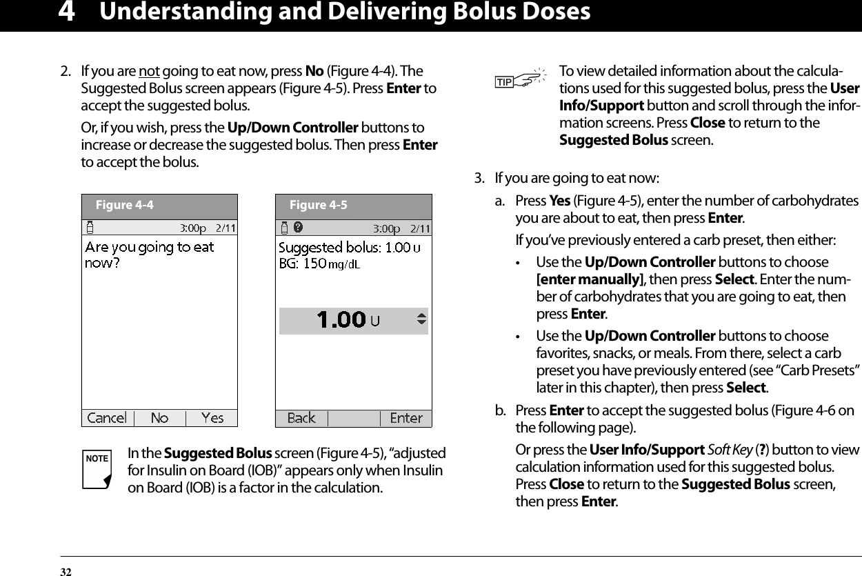 Understanding and Delivering Bolus Doses3242. If you are not going to eat now, press No (Figure 4-4). The Suggested Bolus screen appears (Figure 4-5). Press Enter to accept the suggested bolus.Or, if you wish, press the Up/Down Controller buttons to increase or decrease the suggested bolus. Then press Enter to accept the bolus.3. If you are going to eat now:a. Press Yes (Figure 4-5), enter the number of carbohydrates you are about to eat, then press Enter.If you’ve previously entered a carb preset, then either:• Use the Up/Down Controller buttons to choose [enter manually], then press Select. Enter the num-ber of carbohydrates that you are going to eat, then press Enter.• Use the Up/Down Controller buttons to choose favorites, snacks, or meals. From there, select a carb preset you have previously entered (see “Carb Presets” later in this chapter), then press Select.b. Press Enter to accept the suggested bolus (Figure 4-6 on the following page).Or press the User Info/Support Soft Key (?) button to view calculation information used for this suggested bolus. Press Close to return to the Suggested Bolus screen, then press Enter.In the Suggested Bolus screen (Figure 4-5), “adjusted for Insulin on Board (IOB)” appears only when Insulin on Board (IOB) is a factor in the calculation.Figure 4-4Figure 4-5To view detailed information about the calcula-tions used for this suggested bolus, press the User Info/Support button and scroll through the infor-mation screens. Press Close to return to the Suggested Bolus screen.