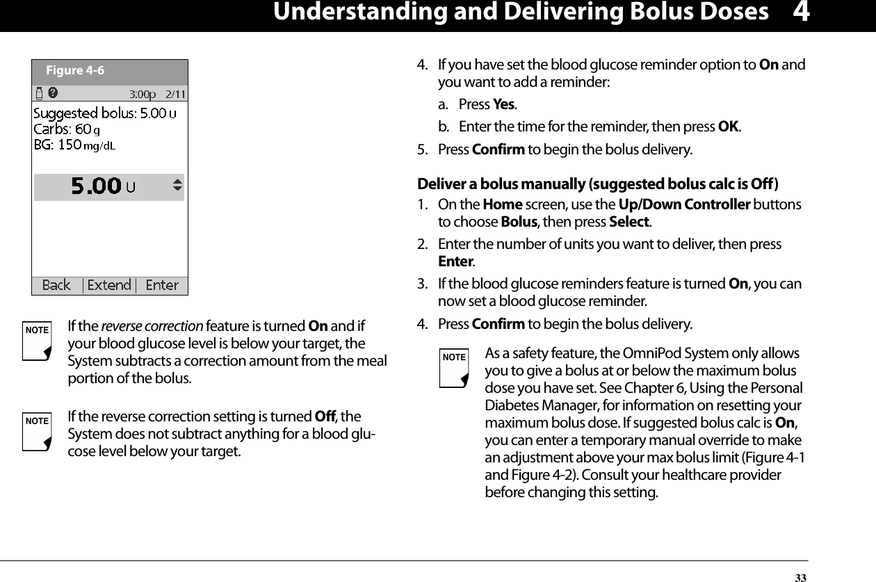 Understanding and Delivering Bolus Doses3344. If you have set the blood glucose reminder option to On and you want to add a reminder:a. Press Yes.b. Enter the time for the reminder, then press OK.5. Press Confirm to begin the bolus delivery.Deliver a bolus manually (suggested bolus calc is Off)1. On the Home screen, use the Up/Down Controller buttons to choose Bolus, then press Select.2. Enter the number of units you want to deliver, then press Enter.3. If the blood glucose reminders feature is turned On, you can now set a blood glucose reminder. 4. Press Confirm to begin the bolus delivery.If the reverse correction feature is turned On and if your blood glucose level is below your target, the System subtracts a correction amount from the meal portion of the bolus.If the reverse correction setting is turned Off, the System does not subtract anything for a blood glu-cose level below your target.Figure 4-6As a safety feature, the OmniPod System only allows you to give a bolus at or below the maximum bolus dose you have set. See Chapter 6, Using the Personal Diabetes Manager, for information on resetting your maximum bolus dose. If suggested bolus calc is On, you can enter a temporary manual override to make an adjustment above your max bolus limit (Figure 4-1 and Figure 4-2). Consult your healthcare provider before changing this setting.