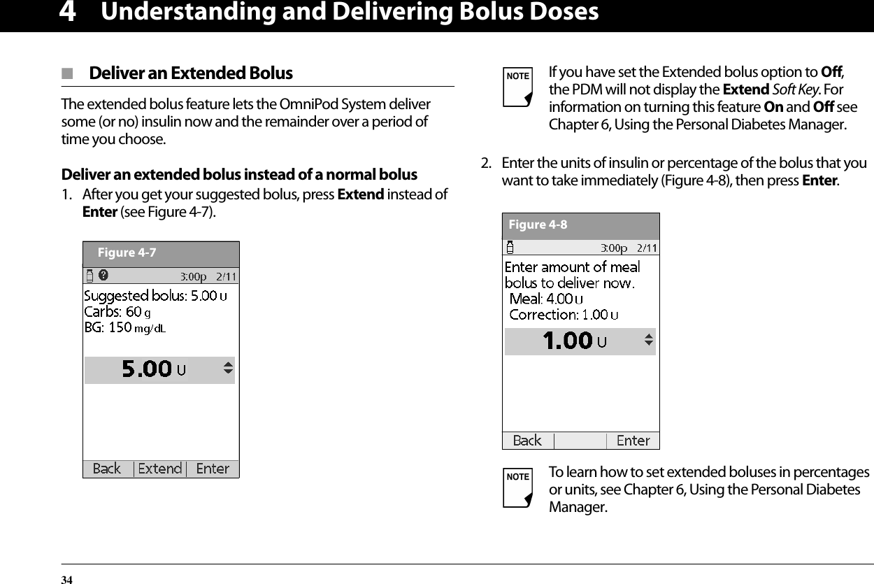 Understanding and Delivering Bolus Doses344■  Deliver an Extended BolusThe extended bolus feature lets the OmniPod System deliver some (or no) insulin now and the remainder over a period of time you choose.Deliver an extended bolus instead of a normal bolus1. After you get your suggested bolus, press Extend instead of Enter (see Figure 4-7).2. Enter the units of insulin or percentage of the bolus that you want to take immediately (Figure 4-8), then press Enter. Figure 4-7If you have set the Extended bolus option to Off, the PDM will not display the Extend Soft Key. For information on turning this feature On and Off see Chapter 6, Using the Personal Diabetes Manager.To learn how to set extended boluses in percentages or units, see Chapter 6, Using the Personal Diabetes Manager.Figure 4-8