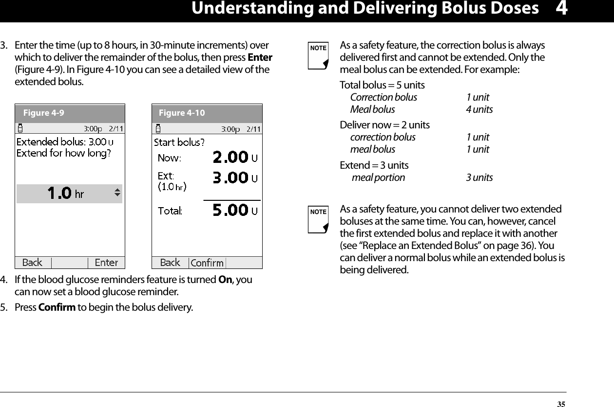 Understanding and Delivering Bolus Doses3543. Enter the time (up to 8 hours, in 30-minute increments) over which to deliver the remainder of the bolus, then press Enter (Figure 4-9). In Figure 4-10 you can see a detailed view of the extended bolus. 4. If the blood glucose reminders feature is turned On, you can now set a blood glucose reminder.5. Press Confirm to begin the bolus delivery.Figure 4-9Figure 4-10As a safety feature, the correction bolus is always delivered first and cannot be extended. Only the meal bolus can be extended. For example:Total bolus = 5 unitsCorrection bolus 1 unitMeal bolus 4 unitsDeliver now = 2 unitscorrection bolus 1 unitmeal bolus 1 unitExtend = 3 units meal portion 3 unitsAs a safety feature, you cannot deliver two extended boluses at the same time. You can, however, cancel the first extended bolus and replace it with another (see “Replace an Extended Bolus” on page 36). You can deliver a normal bolus while an extended bolus is being delivered.