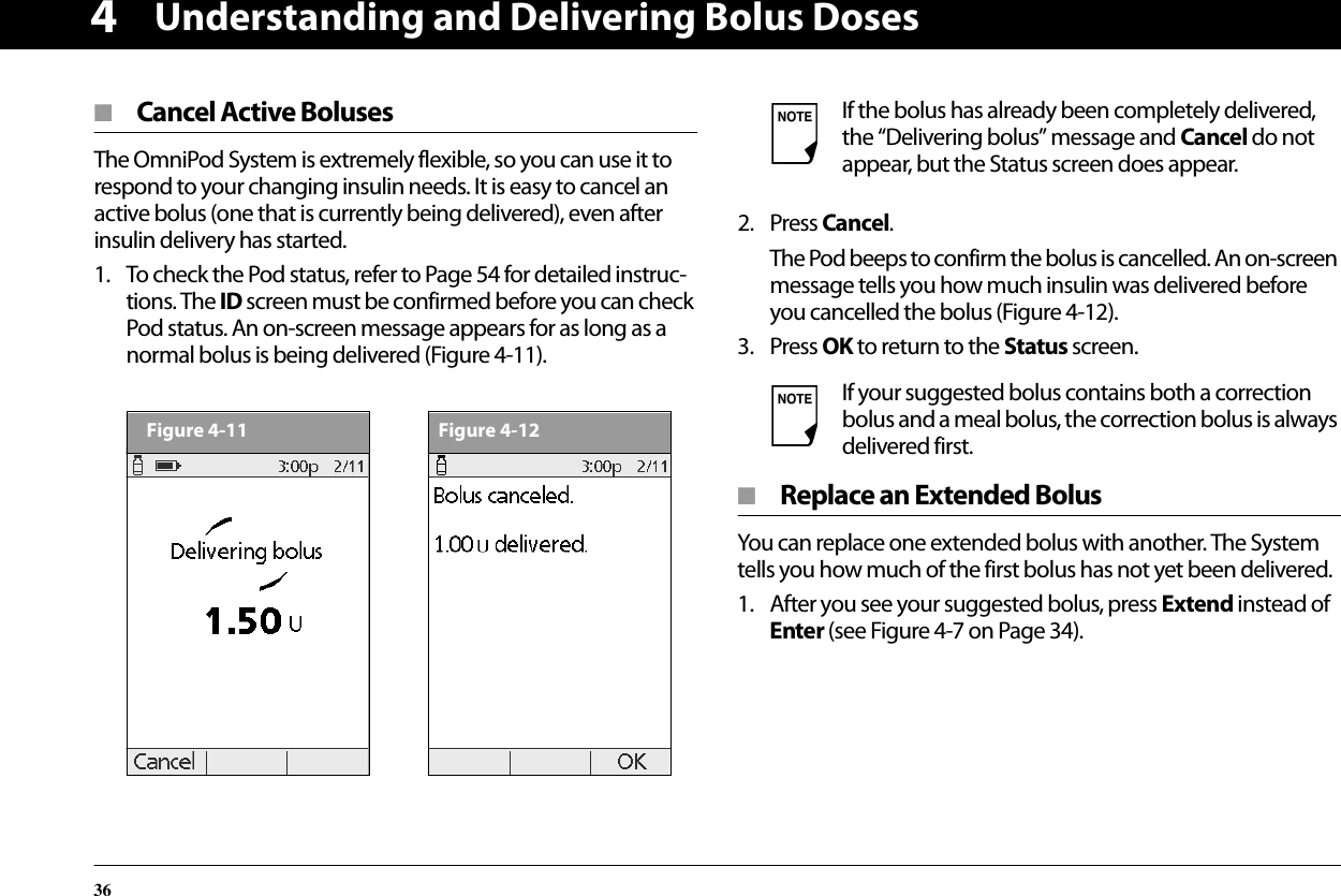 Understanding and Delivering Bolus Doses364■  Cancel Active BolusesThe OmniPod System is extremely flexible, so you can use it to respond to your changing insulin needs. It is easy to cancel an active bolus (one that is currently being delivered), even after insulin delivery has started.1. To check the Pod status, refer to Page 54 for detailed instruc-tions. The ID screen must be confirmed before you can check Pod status. An on-screen message appears for as long as a normal bolus is being delivered (Figure 4-11). 2. Press Cancel.The Pod beeps to confirm the bolus is cancelled. An on-screen message tells you how much insulin was delivered before you cancelled the bolus (Figure 4-12).3. Press OK to return to the Status screen.■  Replace an Extended BolusYou can replace one extended bolus with another. The System tells you how much of the first bolus has not yet been delivered.1. After you see your suggested bolus, press Extend instead of Enter (see Figure 4-7 on Page 34).Figure 4-11Figure 4-12If the bolus has already been completely delivered, the “Delivering bolus” message and Cancel do not appear, but the Status screen does appear.If your suggested bolus contains both a correction bolus and a meal bolus, the correction bolus is always delivered first.