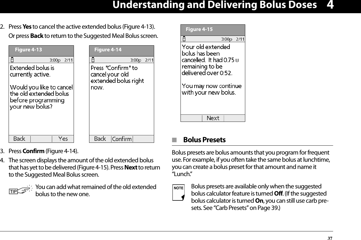 Understanding and Delivering Bolus Doses3742. Press Yes to cancel the active extended bolus (Figure 4-13).Or press Back to return to the Suggested Meal Bolus screen.  3. Press Confirm (Figure 4-14).4. The screen displays the amount of the old extended bolus that has yet to be delivered (Figure 4-15). Press Next to return to the Suggested Meal Bolus screen. ■  Bolus PresetsBolus presets are bolus amounts that you program for frequent use. For example, if you often take the same bolus at lunchtime, you can create a bolus preset for that amount and name it “Lunch.”You can add what remained of the old extended bolus to the new one.Figure 4-13Figure 4-14Bolus presets are available only when the suggested bolus calculator feature is turned Off. (If the suggested bolus calculator is turned On, you can still use carb pre-sets. See “Carb Presets” on Page 39.)Figure 4-15