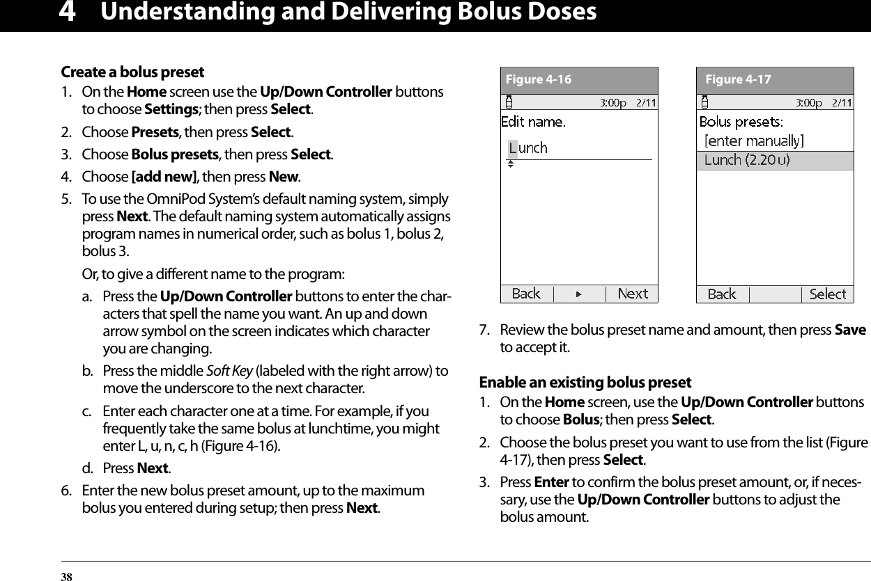 Understanding and Delivering Bolus Doses384Create a bolus preset1. On the Home screen use the Up/Down Controller buttons to choose Settings; then press Select.2. Choose Presets, then press Select.3. Choose Bolus presets, then press Select.4. Choose [add new], then press New.5. To use the OmniPod System’s default naming system, simply press Next. The default naming system automatically assigns program names in numerical order, such as bolus 1, bolus 2, bolus 3.Or, to give a different name to the program:a. Press the Up/Down Controller buttons to enter the char-acters that spell the name you want. An up and down arrow symbol on the screen indicates which character you are changing.b. Press the middle Soft Key (labeled with the right arrow) to move the underscore to the next character.c. Enter each character one at a time. For example, if you frequently take the same bolus at lunchtime, you might enter L, u, n, c, h (Figure 4-16).d. Press Next.6. Enter the new bolus preset amount, up to the maximum bolus you entered during setup; then press Next. 7. Review the bolus preset name and amount, then press Save to accept it. Enable an existing bolus preset1. On the Home screen, use the Up/Down Controller buttons to choose Bolus; then press Select.2. Choose the bolus preset you want to use from the list (Figure 4-17), then press Select.3. Press Enter to confirm the bolus preset amount, or, if neces-sary, use the Up/Down Controller buttons to adjust the bolus amount.Figure 4-16Figure 4-17