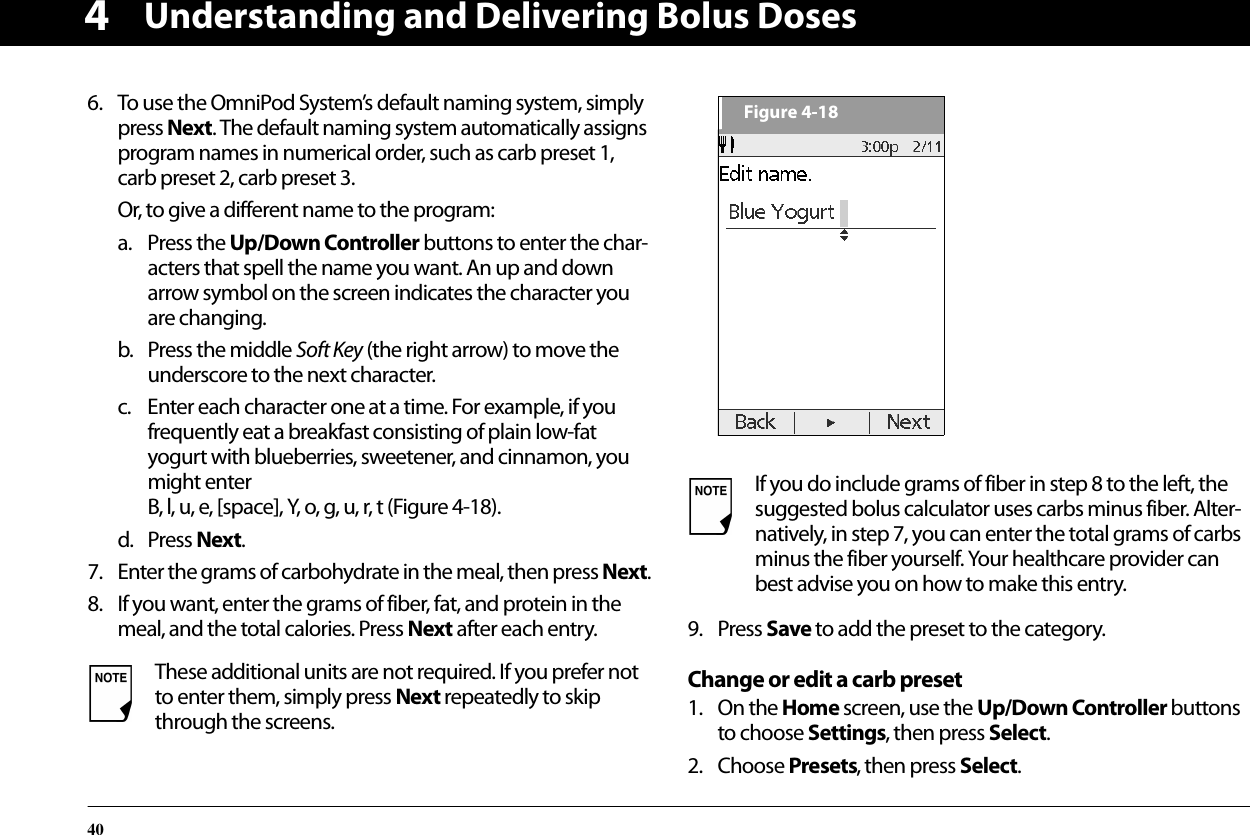 Understanding and Delivering Bolus Doses4046. To use the OmniPod System’s default naming system, simply press Next. The default naming system automatically assigns program names in numerical order, such as carb preset 1, carb preset 2, carb preset 3.Or, to give a different name to the program:a. Press the Up/Down Controller buttons to enter the char-acters that spell the name you want. An up and down arrow symbol on the screen indicates the character you are changing.b. Press the middle Soft Key (the right arrow) to move the underscore to the next character.c. Enter each character one at a time. For example, if you frequently eat a breakfast consisting of plain low-fat yogurt with blueberries, sweetener, and cinnamon, you might enter B, l, u, e, [space], Y, o, g, u, r, t (Figure 4-18).d. Press Next.7. Enter the grams of carbohydrate in the meal, then press Next.8. If you want, enter the grams of fiber, fat, and protein in the meal, and the total calories. Press Next after each entry. 9. Press Save to add the preset to the category.Change or edit a carb preset1. On the Home screen, use the Up/Down Controller buttons to choose Settings, then press Select.2. Choose Presets, then press Select.These additional units are not required. If you prefer not to enter them, simply press Next repeatedly to skip through the screens.If you do include grams of fiber in step 8 to the left, the suggested bolus calculator uses carbs minus fiber. Alter-natively, in step 7, you can enter the total grams of carbs minus the fiber yourself. Your healthcare provider can best advise you on how to make this entry.Figure 4-18
