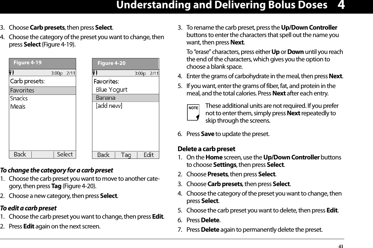 Understanding and Delivering Bolus Doses4143. Choose Carb presets, then press Select.4. Choose the category of the preset you want to change, then press Select (Figure 4-19).To change the category for a carb preset1. Choose the carb preset you want to move to another cate-gory, then press Tag (Figure 4-20).2. Choose a new category, then press Select.To edit a carb preset1. Choose the carb preset you want to change, then press Edit.2. Press Edit again on the next screen.3. To rename the carb preset, press the Up/Down Controller buttons to enter the characters that spell out the name you want, then press Next.To “erase” characters, press either Up or Down until you reach the end of the characters, which gives you the option to choose a blank space.4. Enter the grams of carbohydrate in the meal, then press Next.5. If you want, enter the grams of fiber, fat, and protein in the meal, and the total calories. Press Next after each entry.6. Press Save to update the preset.Delete a carb preset1. On the Home screen, use the Up/Down Controller buttons to choose Settings, then press Select.2. Choose Presets, then press Select.3. Choose Carb presets, then press Select.4. Choose the category of the preset you want to change, then press Select.5. Choose the carb preset you want to delete, then press Edit.6. Press Delete.7. Press Delete again to permanently delete the preset.Figure 4-19Figure 4-20These additional units are not required. If you prefer not to enter them, simply press Next repeatedly to skip through the screens.