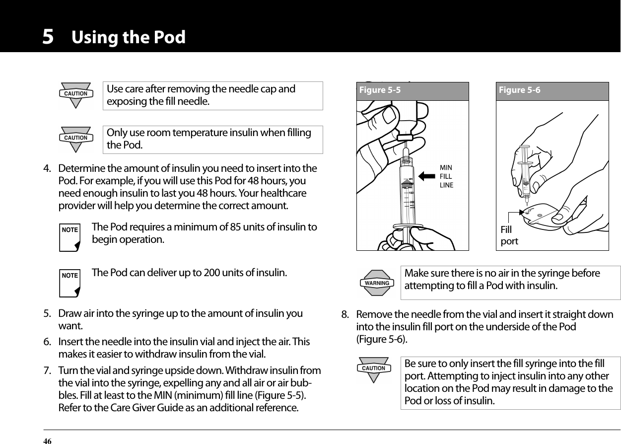 Using the Pod4654. Determine the amount of insulin you need to insert into the Pod. For example, if you will use this Pod for 48 hours, you need enough insulin to last you 48 hours. Your healthcare provider will help you determine the correct amount.5. Draw air into the syringe up to the amount of insulin you want.6. Insert the needle into the insulin vial and inject the air. This makes it easier to withdraw insulin from the vial.7. Turn the vial and syringe upside down. Withdraw insulin from the vial into the syringe, expelling any and all air or air bub-bles. Fill at least to the MIN (minimum) fill line (Figure 5-5). Refer to the Care Giver Guide as an additional reference.8. Remove the needle from the vial and insert it straight down into the insulin fill port on the underside of the Pod (Figure 5-6).Use care after removing the needle cap and exposing the fill needle.Only use room temperature insulin when filling the Pod.The Pod requires a minimum of 85 units of insulin to begin operation.The Pod can deliver up to 200 units of insulin. Make sure there is no air in the syringe before attempting to fill a Pod with insulin.Be sure to only insert the fill syringe into the fill port. Attempting to inject insulin into any other location on the Pod may result in damage to the Pod or loss of insulin.Figure 5-5Figure 5-6Fillport