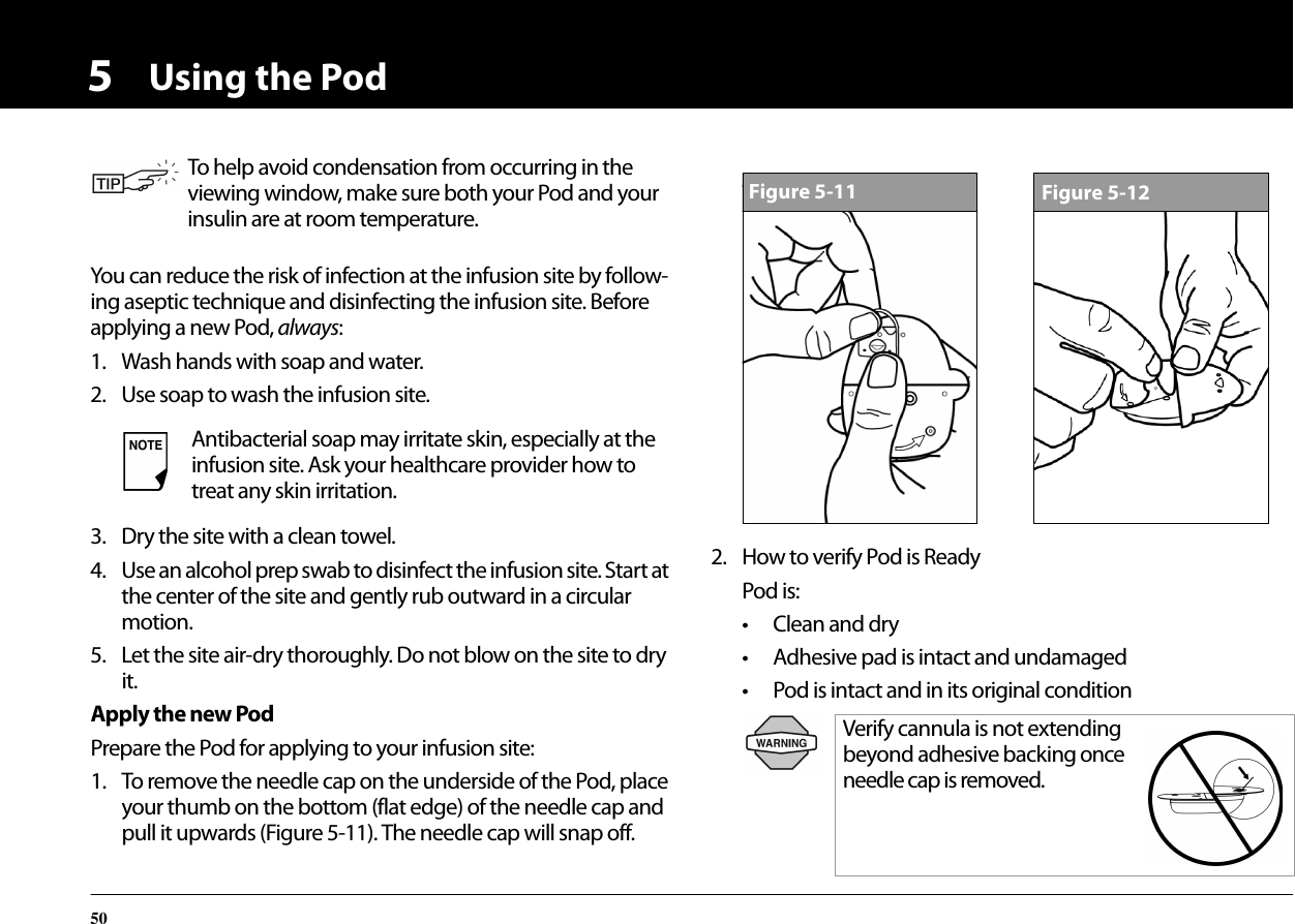 Using the Pod505You can reduce the risk of infection at the infusion site by follow-ing aseptic technique and disinfecting the infusion site. Before applying a new Pod, always:1. Wash hands with soap and water.2. Use soap to wash the infusion site.3. Dry the site with a clean towel.4. Use an alcohol prep swab to disinfect the infusion site. Start at the center of the site and gently rub outward in a circular motion.5. Let the site air-dry thoroughly. Do not blow on the site to dry it.Apply the new PodPrepare the Pod for applying to your infusion site:1. To remove the needle cap on the underside of the Pod, place your thumb on the bottom (flat edge) of the needle cap and pull it upwards (Figure 5-11). The needle cap will snap off.2. How to verify Pod is ReadyPod is:• Clean and dry• Adhesive pad is intact and undamaged• Pod is intact and in its original conditionTo help avoid condensation from occurring in the viewing window, make sure both your Pod and your insulin are at room temperature.Antibacterial soap may irritate skin, especially at the infusion site. Ask your healthcare provider how to treat any skin irritation.Verify cannula is not extending beyond adhesive backing once needle cap is removed. Figure 5-11Figure 5-12