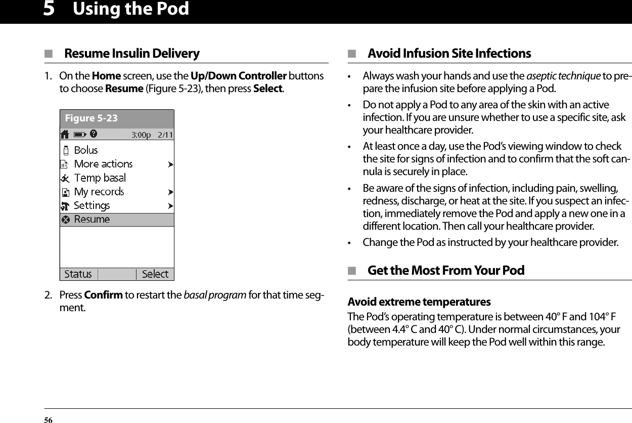 Using the Pod565■ Resume Insulin Delivery1. On the Home screen, use the Up/Down Controller buttons to choose Resume (Figure 5-23), then press Select.2. Press Confirm to restart the basal program for that time seg-ment.■ Avoid Infusion Site Infections• Always wash your hands and use the aseptic technique to pre-pare the infusion site before applying a Pod.• Do not apply a Pod to any area of the skin with an active infection. If you are unsure whether to use a specific site, ask your healthcare provider.• At least once a day, use the Pod’s viewing window to check the site for signs of infection and to confirm that the soft can-nula is securely in place.• Be aware of the signs of infection, including pain, swelling, redness, discharge, or heat at the site. If you suspect an infec-tion, immediately remove the Pod and apply a new one in a different location. Then call your healthcare provider.• Change the Pod as instructed by your healthcare provider.■ Get the Most From Your PodAvoid extreme temperaturesThe Pod’s operating temperature is between 40° F and 104° F (between 4.4° C and 40° C). Under normal circumstances, your body temperature will keep the Pod well within this range.Figure 5-23