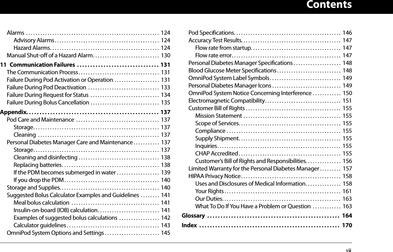 ContentsviiAlarms . . . . . . . . . . . . . . . . . . . . . . . . . . . . . . . . . . . . . . . . . . . . . . . . . . . . . . . . 124Advisory Alarms. . . . . . . . . . . . . . . . . . . . . . . . . . . . . . . . . . . . . . . . . . . .  124Hazard Alarms. . . . . . . . . . . . . . . . . . . . . . . . . . . . . . . . . . . . . . . . . . . . . .  124Manual Shut-off of a Hazard Alarm. . . . . . . . . . . . . . . . . . . . . . . . . . . .  13011 Communication Failures  . . . . . . . . . . . . . . . . . . . . . . . . . . . . . . . 131The Communication Process. . . . . . . . . . . . . . . . . . . . . . . . . . . . . . . . . .  131Failure During Pod Activation or Operation . . . . . . . . . . . . . . . . . . .  131Failure During Pod Deactivation  . . . . . . . . . . . . . . . . . . . . . . . . . . . . . .  133Failure During Request for Status  . . . . . . . . . . . . . . . . . . . . . . . . . . . . .  134Failure During Bolus Cancellation . . . . . . . . . . . . . . . . . . . . . . . . . . . . .  135Appendix. . . . . . . . . . . . . . . . . . . . . . . . . . . . . . . . . . . . . . . . . . . . . . . . . . 137Pod Care and Maintenance  . . . . . . . . . . . . . . . . . . . . . . . . . . . . . . . . . . .  137Storage. . . . . . . . . . . . . . . . . . . . . . . . . . . . . . . . . . . . . . . . . . . . . . . . . . . . . 137Cleaning  . . . . . . . . . . . . . . . . . . . . . . . . . . . . . . . . . . . . . . . . . . . . . . . . . . . 137Personal Diabetes Manager Care and Maintenance. . . . . . . . . . .  137Storage. . . . . . . . . . . . . . . . . . . . . . . . . . . . . . . . . . . . . . . . . . . . . . . . . . . . . 137Cleaning and disinfecting . . . . . . . . . . . . . . . . . . . . . . . . . . . . . . . . . .  138Replacing batteries. . . . . . . . . . . . . . . . . . . . . . . . . . . . . . . . . . . . . . . . .  138If the PDM becomes submerged in water . . . . . . . . . . . . . . . . . .  139If you drop the PDM. . . . . . . . . . . . . . . . . . . . . . . . . . . . . . . . . . . . . . . . 140Storage and Supplies. . . . . . . . . . . . . . . . . . . . . . . . . . . . . . . . . . . . . . . . . .  140Suggested Bolus Calculator Examples and Guidelines . . . . . . . .  141Meal bolus calculation  . . . . . . . . . . . . . . . . . . . . . . . . . . . . . . . . . . . . .  141Insulin-on-board (IOB) calculation. . . . . . . . . . . . . . . . . . . . . . . . . . 141Examples of suggested bolus calculations  . . . . . . . . . . . . . . . . . 142Calculator guidelines. . . . . . . . . . . . . . . . . . . . . . . . . . . . . . . . . . . . . . .  143OmniPod System Options and Settings . . . . . . . . . . . . . . . . . . . . . . . 145Pod Specifications. . . . . . . . . . . . . . . . . . . . . . . . . . . . . . . . . . . . . . . . . . . . .  146Accuracy Test Results. . . . . . . . . . . . . . . . . . . . . . . . . . . . . . . . . . . . . . . . . .  147Flow rate from startup. . . . . . . . . . . . . . . . . . . . . . . . . . . . . . . . . . . . . .  147Flow rate error. . . . . . . . . . . . . . . . . . . . . . . . . . . . . . . . . . . . . . . . . . . . . .  147Personal Diabetes Manager Specifications . . . . . . . . . . . . . . . . . . . .  148Blood Glucose Meter Specifications. . . . . . . . . . . . . . . . . . . . . . . . . . .  148OmniPod System Label Symbols. . . . . . . . . . . . . . . . . . . . . . . . . . . . . .  149Personal Diabetes Manager Icons . . . . . . . . . . . . . . . . . . . . . . . . . . . . .  149OmniPod System Notice Concerning Interference . . . . . . . . . . . .  150Electromagnetic Compatibility. . . . . . . . . . . . . . . . . . . . . . . . . . . . . . . .  151Customer Bill of Rights . . . . . . . . . . . . . . . . . . . . . . . . . . . . . . . . . . . . . . . .  155Mission Statement . . . . . . . . . . . . . . . . . . . . . . . . . . . . . . . . . . . . . . . . .  155Scope of Services. . . . . . . . . . . . . . . . . . . . . . . . . . . . . . . . . . . . . . . . . . .  155Compliance . . . . . . . . . . . . . . . . . . . . . . . . . . . . . . . . . . . . . . . . . . . . . . . .  155Supply Shipment. . . . . . . . . . . . . . . . . . . . . . . . . . . . . . . . . . . . . . . . . . .  155Inquiries. . . . . . . . . . . . . . . . . . . . . . . . . . . . . . . . . . . . . . . . . . . . . . . . . . . .  155CHAP Accredited. . . . . . . . . . . . . . . . . . . . . . . . . . . . . . . . . . . . . . . . . . .  155Customer’s Bill of Rights and Responsibilities. . . . . . . . . . . . . . .  156Limited Warranty for the Personal Diabetes Manager . . . . . . . . .  157HIPAA Privacy Notice. . . . . . . . . . . . . . . . . . . . . . . . . . . . . . . . . . . . . . . . . .  158Uses and Disclosures of Medical Information. . . . . . . . . . . . . . .  158Your Rights. . . . . . . . . . . . . . . . . . . . . . . . . . . . . . . . . . . . . . . . . . . . . . . . .  161Our Duties. . . . . . . . . . . . . . . . . . . . . . . . . . . . . . . . . . . . . . . . . . . . . . . . . .  163What To Do If You Have a Problem or Question  . . . . . . . . . . . .  163Glossary  . . . . . . . . . . . . . . . . . . . . . . . . . . . . . . . . . . . . . . . . . . . . . . . . . .  164Index  . . . . . . . . . . . . . . . . . . . . . . . . . . . . . . . . . . . . . . . . . . . . . . . . . . . . .  170