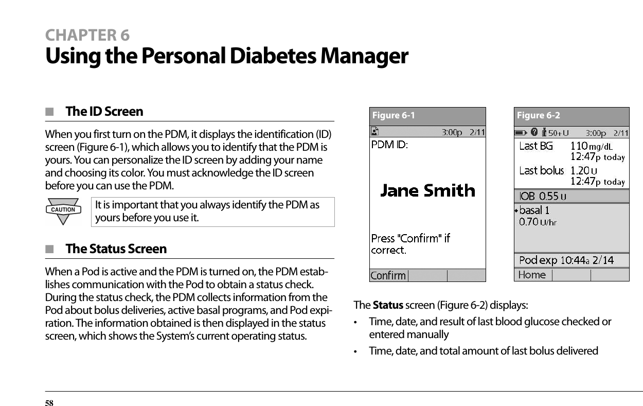 58CHAPTER 6Using the Personal Diabetes Manager■  The ID ScreenWhen you first turn on the PDM, it displays the identification (ID) screen (Figure 6-1), which allows you to identify that the PDM is yours. You can personalize the ID screen by adding your name and choosing its color. You must acknowledge the ID screen before you can use the PDM. ■  The Status ScreenWhen a Pod is active and the PDM is turned on, the PDM estab-lishes communication with the Pod to obtain a status check. During the status check, the PDM collects information from the Pod about bolus deliveries, active basal programs, and Pod expi-ration. The information obtained is then displayed in the status screen, which shows the System’s current operating status.The Status screen (Figure 6-2) displays:• Time, date, and result of last blood glucose checked or entered manually• Time, date, and total amount of last bolus deliveredIt is important that you always identify the PDM as yours before you use it.Figure 6-1Figure 6-2