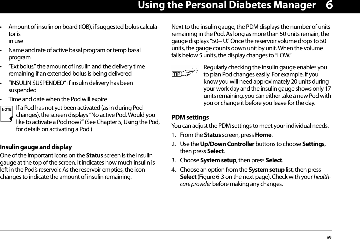 Using the Personal Diabetes Manager596• Amount of insulin on board (IOB), if suggested bolus calcula-tor isin use• Name and rate of active basal program or temp basal program• “Ext bolus,” the amount of insulin and the delivery time remaining if an extended bolus is being delivered• “INSULIN SUSPENDED” if insulin delivery has been suspended• Time and date when the Pod will expireInsulin gauge and displayOne of the important icons on the Status screen is the insulin gauge at the top of the screen. It indicates how much insulin is left in the Pod’s reservoir. As the reservoir empties, the icon changes to indicate the amount of insulin remaining.Next to the insulin gauge, the PDM displays the number of units remaining in the Pod. As long as more than 50 units remain, the gauge displays “50+ U.” Once the reservoir volume drops to 50 units, the gauge counts down unit by unit. When the volume falls below 5 units, the display changes to “LOW.”PDM settingsYou can adjust the PDM settings to meet your individual needs.1. From the Status screen, press Home.2. Use the Up/Down Controller buttons to choose Settings, then press Select.3. Choose System setup, then press Select.4. Choose an option from the System setup list, then press Select (Figure 6-3 on the next page). Check with your health-care provider before making any changes.If a Pod has not yet been activated (as in during Pod changes), the screen displays “No active Pod. Would you like to activate a Pod now?” (See Chapter 5, Using the Pod, for details on activating a Pod.)Regularly checking the insulin gauge enables you to plan Pod changes easily. For example, if you know you will need approximately 20 units during your work day and the insulin gauge shows only 17 units remaining, you can either take a new Pod with you or change it before you leave for the day.