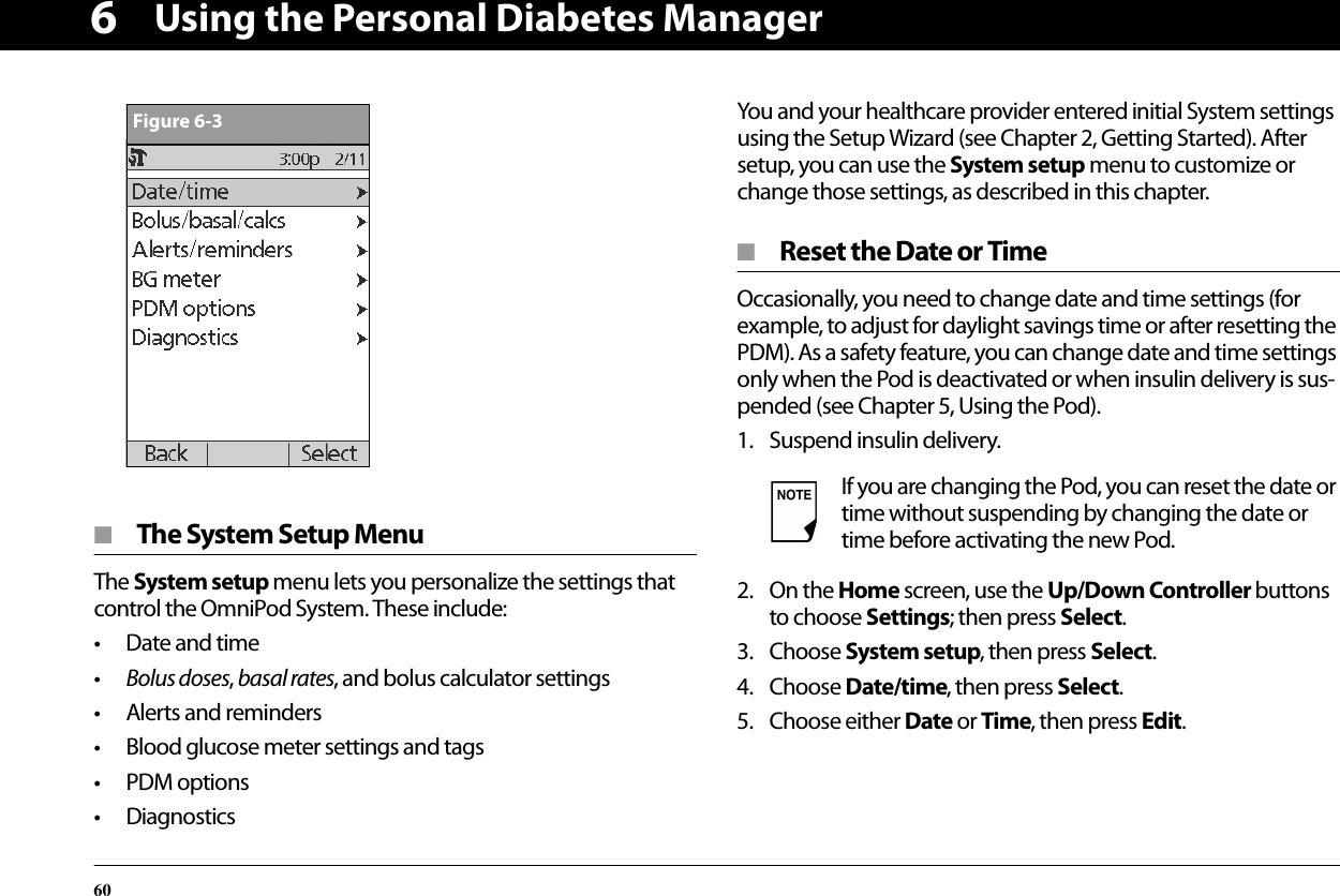 Using the Personal Diabetes Manager606■  The System Setup MenuThe System setup menu lets you personalize the settings that control the OmniPod System. These include:• Date and time•Bolus doses, basal rates, and bolus calculator settings• Alerts and reminders• Blood glucose meter settings and tags• PDM options• DiagnosticsYou and your healthcare provider entered initial System settings using the Setup Wizard (see Chapter 2, Getting Started). After setup, you can use the System setup menu to customize or change those settings, as described in this chapter.■  Reset the Date or TimeOccasionally, you need to change date and time settings (for example, to adjust for daylight savings time or after resetting the PDM). As a safety feature, you can change date and time settings only when the Pod is deactivated or when insulin delivery is sus-pended (see Chapter 5, Using the Pod).1. Suspend insulin delivery.2. On the Home screen, use the Up/Down Controller buttons to choose Settings; then press Select.3. Choose System setup, then press Select.4. Choose Date/time, then press Select.5. Choose either Date or Time, then press Edit.Figure 6-3If you are changing the Pod, you can reset the date or time without suspending by changing the date or time before activating the new Pod.