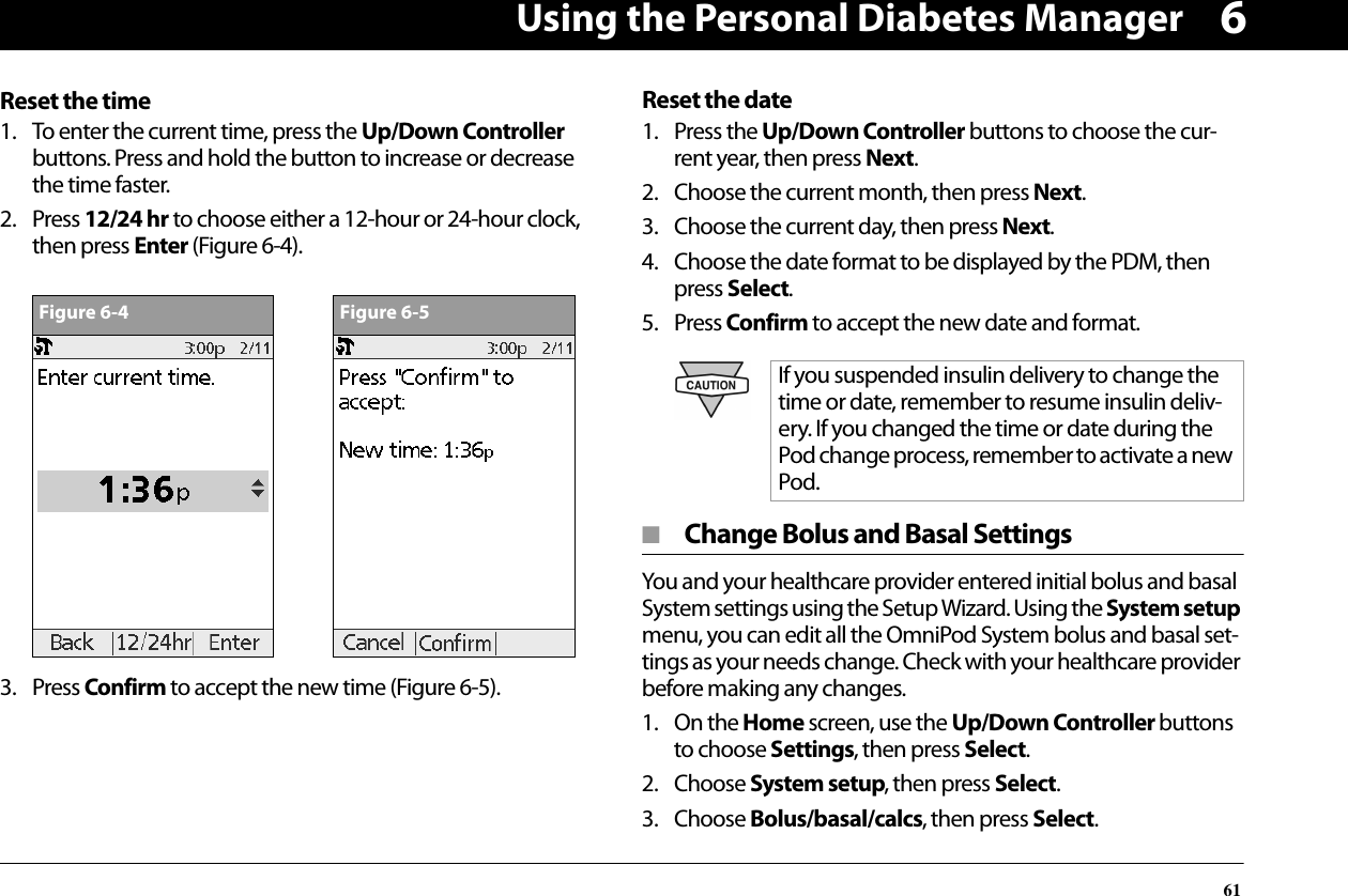 Using the Personal Diabetes Manager616Reset the time1. To enter the current time, press the Up/Down Controller buttons. Press and hold the button to increase or decrease the time faster.2. Press 12/24 hr to choose either a 12-hour or 24-hour clock, then press Enter (Figure 6-4).3. Press Confirm to accept the new time (Figure 6-5).Reset the date1. Press the Up/Down Controller buttons to choose the cur-rent year, then press Next.2. Choose the current month, then press Next.3. Choose the current day, then press Next.4. Choose the date format to be displayed by the PDM, then press Select.5. Press Confirm to accept the new date and format.■  Change Bolus and Basal SettingsYou and your healthcare provider entered initial bolus and basal System settings using the Setup Wizard. Using the System setup menu, you can edit all the OmniPod System bolus and basal set-tings as your needs change. Check with your healthcare provider before making any changes.1. On the Home screen, use the Up/Down Controller buttons to choose Settings, then press Select.2. Choose System setup, then press Select.3. Choose Bolus/basal/calcs, then press Select.Figure 6-4Figure 6-5If you suspended insulin delivery to change the time or date, remember to resume insulin deliv-ery. If you changed the time or date during the Pod change process, remember to activate a new Pod.