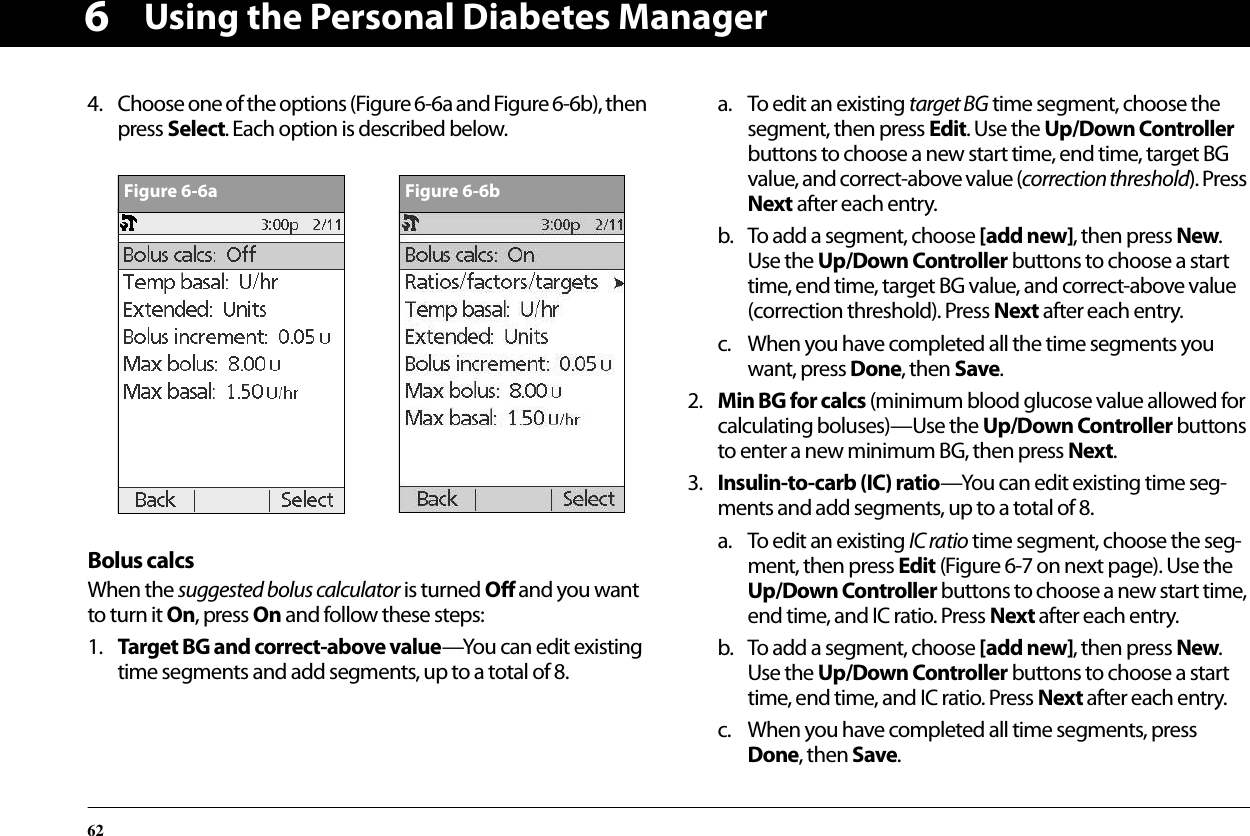 Using the Personal Diabetes Manager6264. Choose one of the options (Figure 6-6a and Figure 6-6b), then press Select. Each option is described below.Bolus calcsWhen the suggested bolus calculator is turned Off and you want to turn it On, press On and follow these steps:1. Target BG and correct-above value—You can edit existing time segments and add segments, up to a total of 8.a. To edit an existing target BG time segment, choose the segment, then press Edit. Use the Up/Down Controller buttons to choose a new start time, end time, target BG value, and correct-above value (correction threshold). Press Next after each entry.b. To add a segment, choose [add new], then press New. Use the Up/Down Controller buttons to choose a start time, end time, target BG value, and correct-above value (correction threshold). Press Next after each entry.c. When you have completed all the time segments you want, press Done, then Save.2. Min BG for calcs (minimum blood glucose value allowed for calculating boluses)—Use the Up/Down Controller buttons to enter a new minimum BG, then press Next.3. Insulin-to-carb (IC) ratio—You can edit existing time seg-ments and add segments, up to a total of 8.a. To edit an existing IC ratio time segment, choose the seg-ment, then press Edit (Figure 6-7 on next page). Use the Up/Down Controller buttons to choose a new start time, end time, and IC ratio. Press Next after each entry.b. To add a segment, choose [add new], then press New. Use the Up/Down Controller buttons to choose a start time, end time, and IC ratio. Press Next after each entry.c. When you have completed all time segments, press Done, then Save.Figure 6-6aFigure 6-6b