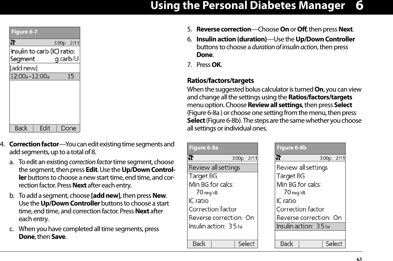 Using the Personal Diabetes Manager6364. Correction factor—You can edit existing time segments and add segments, up to a total of 8.a. To edit an existing correction factor time segment, choose the segment, then press Edit. Use the Up/Down Control-ler buttons to choose a new start time, end time, and cor-rection factor. Press Next after each entry. b. To add a segment, choose [add new], then press New. Use the Up/Down Controller buttons to choose a start time, end time, and correction factor. Press Next after each entry.c. When you have completed all time segments, press Done, then Save.5. Reverse correction—Choose On or Off, then press Next.6. Insulin action (duration)—Use the Up/Down Controller buttons to choose a duration of insulin action, then press Done.7. Press OK.Ratios/factors/targetsWhen the suggested bolus calculator is turned On, you can view and change all the settings using the Ratios/factors/targets menu option. Choose Review all settings, then press Select (Figure 6-8a ) or choose one setting from the menu, then press Select (Figure 6-8b). The steps are the same whether you choose all settings or individual ones.Figure 6-7Figure 6-8aFigure 6-8b