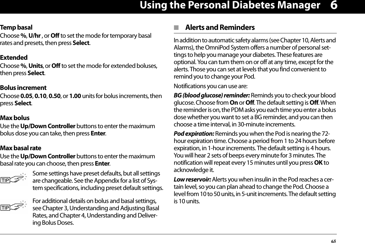 Using the Personal Diabetes Manager656Temp basalChoose %, U/hr , or Off to set the mode for temporary basal rates and presets, then press Select.ExtendedChoose %, Units, or Off to set the mode for extended boluses, then press Select.Bolus incrementChoose 0.05, 0.10, 0.50, or 1.00 units for bolus increments, then press Select.Max bolusUse the Up/Down Controller buttons to enter the maximum bolus dose you can take, then press Enter.Max basal rateUse the Up/Down Controller buttons to enter the maximum basal rate you can choose, then press Enter.■  Alerts and RemindersIn addition to automatic safety alarms (see Chapter 10, Alerts and Alarms), the OmniPod System offers a number of personal set-tings to help you manage your diabetes. These features are optional. You can turn them on or off at any time, except for the alerts. Those you can set at levels that you find convenient to remind you to change your Pod. Notifications you can use are:BG (blood glucose) reminder: Reminds you to check your blood glucose. Choose from On or Off. The default setting is Off. When the reminder is on, the PDM asks you each time you enter a bolus dose whether you want to set a BG reminder, and you can then choose a time interval, in 30-minute increments.Pod expiration: Reminds you when the Pod is nearing the 72-hour expiration time. Choose a period from 1 to 24 hours before expiration, in 1-hour increments. The default setting is 4 hours. You will hear 2 sets of beeps every minute for 3 minutes. The notification will repeat every 15 minutes until you press OK to acknowledge it. Low reservoir: Alerts you when insulin in the Pod reaches a cer-tain level, so you can plan ahead to change the Pod. Choose a level from 10 to 50 units, in 5-unit increments. The default setting is 10 units.Some settings have preset defaults, but all settings are changeable. See the Appendix for a list of Sys-tem specifications, including preset default settings.For additional details on bolus and basal settings, see Chapter 3, Understanding and Adjusting Basal Rates, and Chapter 4, Understanding and Deliver-ing Bolus Doses.