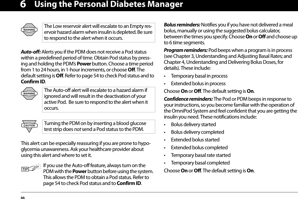 Using the Personal Diabetes Manager666Auto-off: Alerts you if the PDM does not receive a Pod status within a predefined period of time. Obtain Pod status by press-ing and holding the PDM’s Power button. Choose a time period from 1 to 24 hours, in 1-hour increments, or choose Off. The default setting is Off. Refer to page 54 to check Pod status and to Confirm ID. This alert can be especially reassuring if you are prone to hypo-glycemia unawareness. Ask your healthcare provider about using this alert and where to set it.Bolus reminders: Notifies you if you have not delivered a meal bolus, manually or using the suggested bolus calculator, between the times you specify. Choose On or Off and choose up to 6 time segments.Program reminders: Pod beeps when a program is in process (see Chapter 3, Understanding and Adjusting Basal Rates; and Chapter 4, Understanding and Delivering Bolus Doses, for details). These include:• Temporary basal in process• Extended bolus in processChoose On or Off. The default setting is On.Confidence reminders: The Pod or PDM beeps in response to your instructions, so you become familiar with the operation of the OmniPod System and feel confident that you are getting the insulin you need. These notifications include:• Bolus delivery started• Bolus delivery completed• Extended bolus started• Extended bolus completed• Temporary basal rate started• Temporary basal completedChoose On or Off. The default setting is On.The Low reservoir alert will escalate to an Empty res-ervoir hazard alarm when insulin is depleted. Be sure to respond to the alert when it occurs.The Auto-off alert will escalate to a hazard alarm if ignored and will result in the deactivation of your active Pod.  Be sure to respond to the alert when it occurs.Turning the PDM on by inserting a blood glucose test strip does not send a Pod status to the PDM.If you use the Auto-off feature, always turn on the PDM with the Power button before using the system.  This allows the PDM to obtain a Pod status. Refer to page 54 to check Pod status and to Confirm ID. 