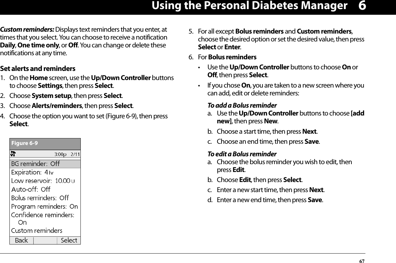 Using the Personal Diabetes Manager676Custom reminders: Displays text reminders that you enter, at times that you select. You can choose to receive a notification Daily, One time only, or Off. You can change or delete these notifications at any time.Set alerts and reminders1. On the Home screen, use the Up/Down Controller buttons to choose Settings, then press Select.2. Choose System setup, then press Select.3. Choose Alerts/reminders, then press Select.4. Choose the option you want to set (Figure 6-9), then press Select.5. For all except Bolus reminders and Custom reminders, choose the desired option or set the desired value, then press Select or Enter.6. For Bolus reminders• Use the Up/Down Controller buttons to choose On or Off, then press Select.• If you chose On, you are taken to a new screen where you can add, edit or delete reminders:To add a Bolus remindera. Use the Up/Down Controller buttons to choose [add new], then press New.b. Choose a start time, then press Next.c. Choose an end time, then press Save.To edit a Bolus remindera. Choose the bolus reminder you wish to edit, then press Edit.b. Choose Edit, then press Select.c. Enter a new start time, then press Next.d. Enter a new end time, then press Save.Figure 6-9