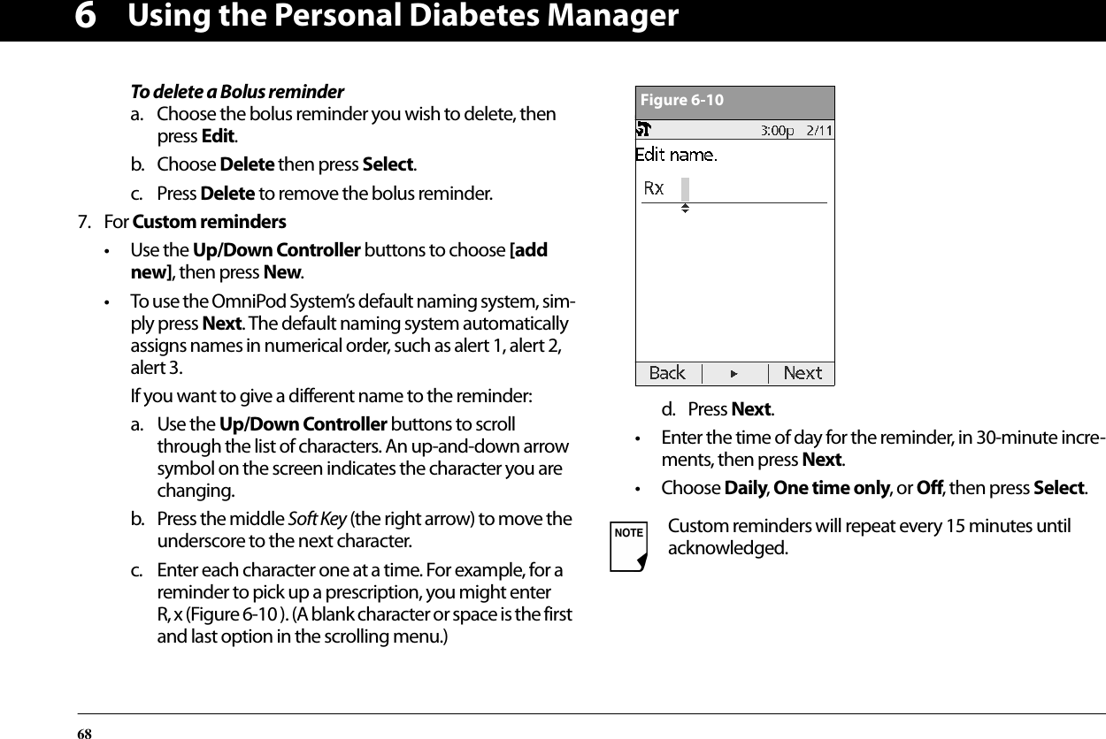 Using the Personal Diabetes Manager686To delete a Bolus remindera. Choose the bolus reminder you wish to delete, then press Edit.b. Choose Delete then press Select.c. Press Delete to remove the bolus reminder.7. For Custom reminders• Use the Up/Down Controller buttons to choose [add new], then press New.• To use the OmniPod System’s default naming system, sim-ply press Next. The default naming system automatically assigns names in numerical order, such as alert 1, alert 2, alert 3.If you want to give a different name to the reminder:a. Use the Up/Down Controller buttons to scroll through the list of characters. An up-and-down arrow symbol on the screen indicates the character you are changing.b. Press the middle Soft Key (the right arrow) to move the underscore to the next character.c. Enter each character one at a time. For example, for a reminder to pick up a prescription, you might enter R, x (Figure 6-10 ). (A blank character or space is the first and last option in the scrolling menu.)d. Press Next.• Enter the time of day for the reminder, in 30-minute incre-ments, then press Next.• Choose Daily, One time only, or Off, then press Select.Custom reminders will repeat every 15 minutes until acknowledged.Figure 6-10