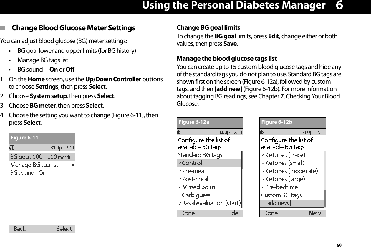 Using the Personal Diabetes Manager696■  Change Blood Glucose Meter SettingsYou can adjust blood glucose (BG) meter settings:• BG goal lower and upper limits (for BG history)• Manage BG tags list• BG sound—On or Off1. On the Home screen, use the Up/Down Controller buttons to choose Settings, then press Select.2. Choose System setup, then press Select.3. Choose BG meter, then press Select.4. Choose the setting you want to change (Figure 6-11), then press Select.Change BG goal limitsTo change the BG goal limits, press Edit, change either or both values, then press Save.Manage the blood glucose tags listYou can create up to 15 custom blood glucose tags and hide any of the standard tags you do not plan to use. Standard BG tags are shown first on the screen (Figure 6-12a), followed by custom tags, and then [add new] (Figure 6-12b). For more information about tagging BG readings, see Chapter 7, Checking Your Blood Glucose.\Figure 6-11Figure 6-12aFigure 6-12b