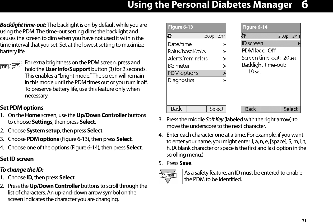 Using the Personal Diabetes Manager716Backlight time-out: The backlight is on by default while you are using the PDM. The time-out setting dims the backlight and causes the screen to dim when you have not used it within the time interval that you set. Set at the lowest setting to maximize battery life.Set PDM options1. On the Home screen, use the Up/Down Controller buttons to choose Settings, then press Select.2. Choose System setup, then press Select.3. Choose PDM options (Figure 6-13), then press Select.4. Choose one of the options (Figure 6-14), then press Select.Set ID screenTo change the ID:1. Choose ID, then press Select.2. Press the Up/Down Controller buttons to scroll through the list of characters. An up-and-down arrow symbol on the screen indicates the character you are changing.3. Press the middle Soft Key (labeled with the right arrow) to move the underscore to the next character. 4. Enter each character one at a time. For example, if you want to enter your name, you might enter J, a, n, e, [space], S, m, i, t, h. (A blank character or space is the first and last option in the scrolling menu.)5. Press Save.For extra brightness on the PDM screen, press and hold the User Info/Support button (?) for 2 seconds. This enables a “bright mode.” The screen will remain in this mode until the PDM times out or you turn it off. To preserve battery life, use this feature only when necessary.As a safety feature, an ID must be entered to enable the PDM to be identified.Figure 6-13Figure 6-14
