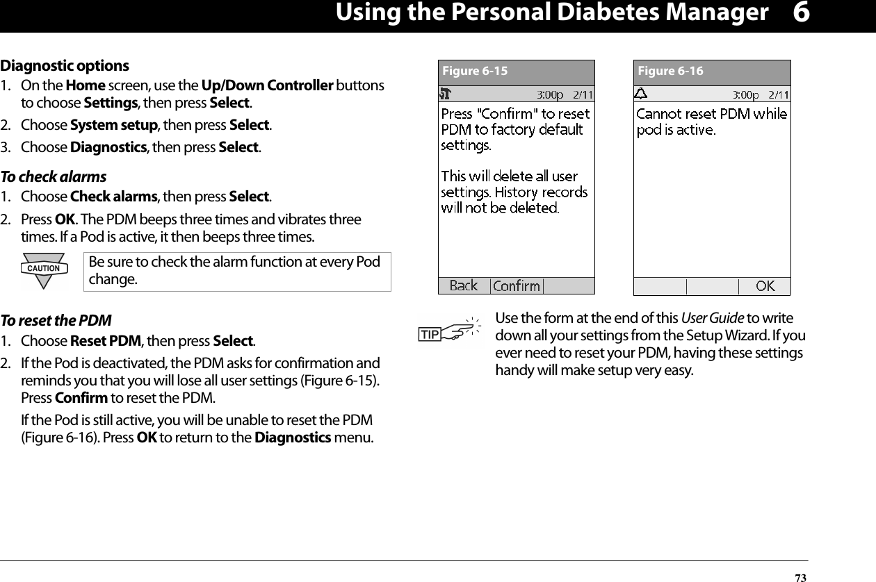 Using the Personal Diabetes Manager736Diagnostic options1. On the Home screen, use the Up/Down Controller buttons to choose Settings, then press Select.2. Choose System setup, then press Select.3. Choose Diagnostics, then press Select.To check alarms1. Choose Check alarms, then press Select.2. Press OK. The PDM beeps three times and vibrates three times. If a Pod is active, it then beeps three times.To reset the PDM1. Choose Reset PDM, then press Select.2. If the Pod is deactivated, the PDM asks for confirmation and reminds you that you will lose all user settings (Figure 6-15). Press Confirm to reset the PDM.If the Pod is still active, you will be unable to reset the PDM (Figure 6-16). Press OK to return to the Diagnostics menu. Be sure to check the alarm function at every Pod change.Use the form at the end of this User Guide to write down all your settings from the Setup Wizard. If you ever need to reset your PDM, having these settings handy will make setup very easy.Figure 6-15Figure 6-16