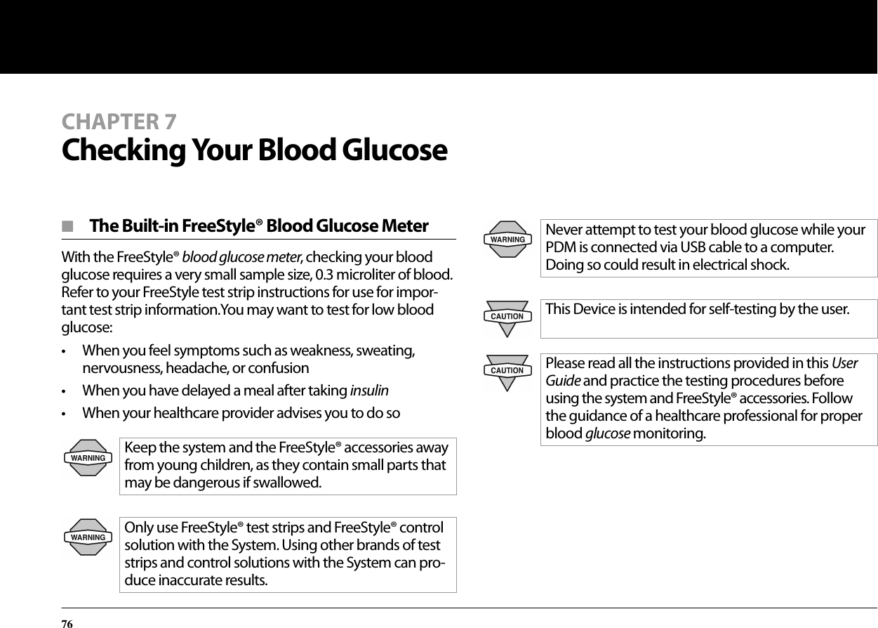 76CHAPTER 7Checking Your Blood Glucose■  The Built-in FreeStyle® Blood Glucose MeterWith the FreeStyle® blood glucose meter, checking your blood glucose requires a very small sample size, 0.3 microliter of blood. Refer to your FreeStyle test strip instructions for use for impor-tant test strip information.You may want to test for low blood glucose:• When you feel symptoms such as weakness, sweating, nervousness, headache, or confusion• When you have delayed a meal after taking insulin• When your healthcare provider advises you to do soKeep the system and the FreeStyle® accessories away from young children, as they contain small parts that may be dangerous if swallowed.Only use FreeStyle® test strips and FreeStyle® control solution with the System. Using other brands of test strips and control solutions with the System can pro-duce inaccurate results.Never attempt to test your blood glucose while your PDM is connected via USB cable to a computer. Doing so could result in electrical shock.This Device is intended for self-testing by the user.Please read all the instructions provided in this User Guide and practice the testing procedures before using the system and FreeStyle® accessories. Follow the guidance of a healthcare professional for proper blood glucose monitoring.