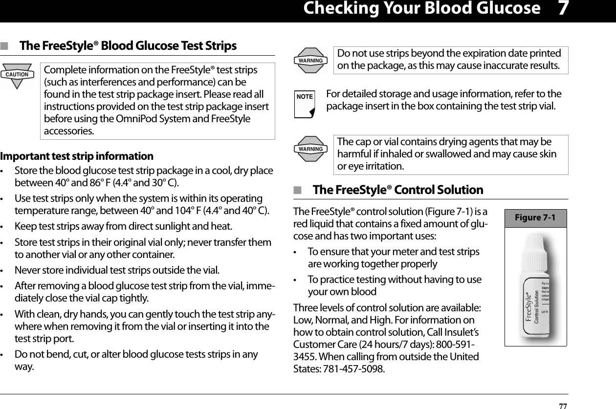 Checking Your Blood Glucose777■  The FreeStyle® Blood Glucose Test StripsImportant test strip information• Store the blood glucose test strip package in a cool, dry place between 40° and 86° F (4.4° and 30° C).• Use test strips only when the system is within its operating temperature range, between 40° and 104° F (4.4° and 40° C).• Keep test strips away from direct sunlight and heat.• Store test strips in their original vial only; never transfer them to another vial or any other container.• Never store individual test strips outside the vial.• After removing a blood glucose test strip from the vial, imme-diately close the vial cap tightly.• With clean, dry hands, you can gently touch the test strip any-where when removing it from the vial or inserting it into the test strip port.• Do not bend, cut, or alter blood glucose tests strips in any way.■  The FreeStyle® Control SolutionThe FreeStyle® control solution (Figure 7-1) is a red liquid that contains a fixed amount of glu-cose and has two important uses:• To ensure that your meter and test strips are working together properly• To practice testing without having to use your own bloodThree levels of control solution are available: Low, Normal, and High. For information on how to obtain control solution, Call Insulet’s Customer Care (24 hours/7 days): 800-591-3455. When calling from outside the United States: 781-457-5098.Complete information on the FreeStyle® test strips (such as interferences and performance) can be found in the test strip package insert. Please read all instructions provided on the test strip package insert before using the OmniPod System and FreeStyle accessories.Do not use strips beyond the expiration date printed on the package, as this may cause inaccurate results.For detailed storage and usage information, refer to the package insert in the box containing the test strip vial.The cap or vial contains drying agents that may be harmful if inhaled or swallowed and may cause skin or eye irritation.Figure 7-1