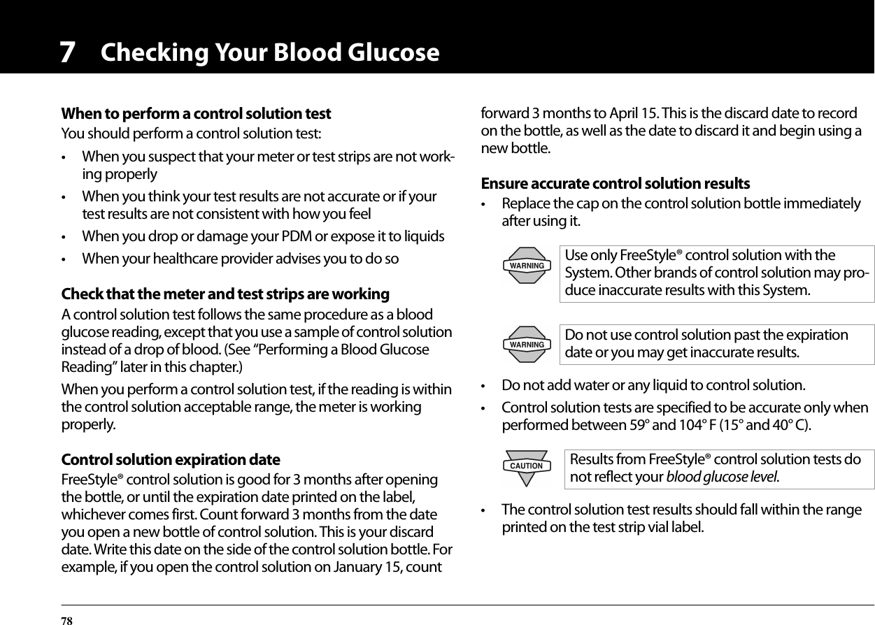 Checking Your Blood Glucose787When to perform a control solution testYou should perform a control solution test:• When you suspect that your meter or test strips are not work-ing properly• When you think your test results are not accurate or if your test results are not consistent with how you feel• When you drop or damage your PDM or expose it to liquids• When your healthcare provider advises you to do soCheck that the meter and test strips are workingA control solution test follows the same procedure as a blood glucose reading, except that you use a sample of control solution instead of a drop of blood. (See “Performing a Blood Glucose Reading” later in this chapter.)When you perform a control solution test, if the reading is within the control solution acceptable range, the meter is working properly.Control solution expiration dateFreeStyle® control solution is good for 3 months after opening the bottle, or until the expiration date printed on the label, whichever comes first. Count forward 3 months from the date you open a new bottle of control solution. This is your discard date. Write this date on the side of the control solution bottle. For example, if you open the control solution on January 15, count forward 3 months to April 15. This is the discard date to record on the bottle, as well as the date to discard it and begin using a new bottle.Ensure accurate control solution results• Replace the cap on the control solution bottle immediately after using it.• Do not add water or any liquid to control solution.• Control solution tests are specified to be accurate only when performed between 59° and 104° F (15° and 40° C).• The control solution test results should fall within the range printed on the test strip vial label.Use only FreeStyle® control solution with the System. Other brands of control solution may pro-duce inaccurate results with this System.Do not use control solution past the expiration date or you may get inaccurate results.Results from FreeStyle® control solution tests do not reflect your blood glucose level.