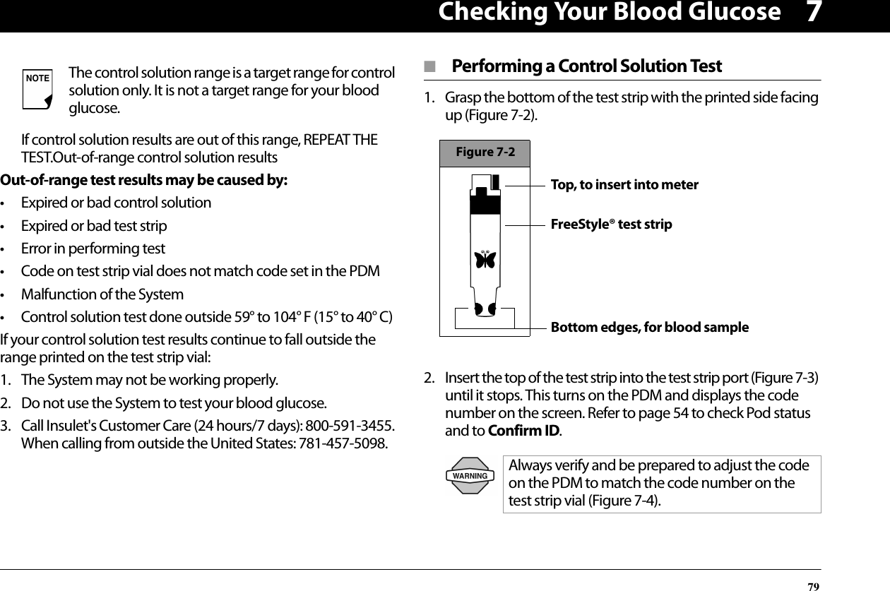 Checking Your Blood Glucose797If control solution results are out of this range, REPEAT THE TEST.Out-of-range control solution resultsOut-of-range test results may be caused by:• Expired or bad control solution• Expired or bad test strip• Error in performing test• Code on test strip vial does not match code set in the PDM• Malfunction of the System• Control solution test done outside 59° to 104° F (15° to 40° C)If your control solution test results continue to fall outside the range printed on the test strip vial:1. The System may not be working properly.2. Do not use the System to test your blood glucose.3. Call Insulet&apos;s Customer Care (24 hours/7 days): 800-591-3455.When calling from outside the United States: 781-457-5098.■  Performing a Control Solution Test1. Grasp the bottom of the test strip with the printed side facing up (Figure 7-2). 2. Insert the top of the test strip into the test strip port (Figure 7-3) until it stops. This turns on the PDM and displays the code number on the screen. Refer to page 54 to check Pod status and to Confirm ID.  The control solution range is a target range for control solution only. It is not a target range for your blood glucose.Always verify and be prepared to adjust the code on the PDM to match the code number on the test strip vial (Figure 7-4).Figure 7-2Top, to insert into meterFreeStyle® test stripBottom edges, for blood sample