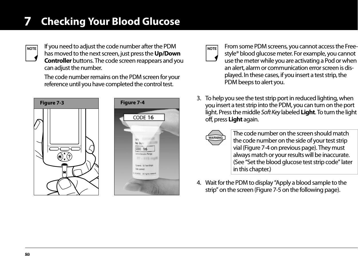 Checking Your Blood Glucose8073. To help you see the test strip port in reduced lighting, when you insert a test strip into the PDM, you can turn on the port light. Press the middle Soft Key labeled Light. To turn the light off, press Light again.4. Wait for the PDM to display “Apply a blood sample to the strip” on the screen (Figure 7-5 on the following page). If you need to adjust the code number after the PDM has moved to the next screen, just press the Up/Down Controller buttons. The code screen reappears and you can adjust the number.The code number remains on the PDM screen for your reference until you have completed the control test.Figure 7-3Figure 7-4From some PDM screens, you cannot access the Free-style® blood glucose meter. For example, you cannot use the meter while you are activating a Pod or when an alert, alarm or communication error screen is dis-played. In these cases, if you insert a test strip, the PDM beeps to alert you.The code number on the screen should match the code number on the side of your test strip vial (Figure 7-4 on previous page). They must always match or your results will be inaccurate. (See “Set the blood glucose test strip code” later in this chapter.)