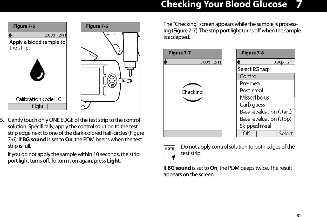 Checking Your Blood Glucose8175. Gently touch only ONE EDGE of the test strip to the control solution. Specifically, apply the control solution to the test strip edge next to one of the dark-colored half-circles (Figure 7-6). If BG sound is set to On, the PDM beeps when the test strip is full.If you do not apply the sample within 10 seconds, the strip port light turns off. To turn it on again, press Light.The “Checking” screen appears while the sample is process-ing (Figure 7-7). The strip port light turns off when the sample is accepted.If BG sound is set to On, the PDM beeps twice. The result appears on the screen.Figure 7-5Figure 7-6Do not apply control solution to both edges of the test strip.Figure 7-7Figure 7-8