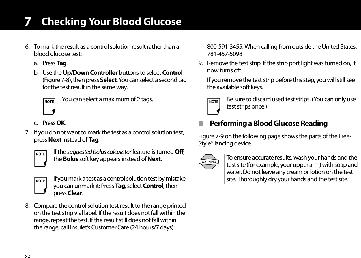 Checking Your Blood Glucose8276. To mark the result as a control solution result rather than a blood glucose test:a. Press Tag.b. Use the Up/Down Controller buttons to select Control (Figure 7-8), then press Select. You can select a second tag for the test result in the same way.c. Press OK.7. If you do not want to mark the test as a control solution test, press Next instead of Tag.8. Compare the control solution test result to the range printed on the test strip vial label. If the result does not fall within the range, repeat the test. If the result still does not fall within the range, call Insulet’s Customer Care (24 hours/7 days): 800-591-3455. When calling from outside the United States: 781-457-50989. Remove the test strip. If the strip port light was turned on, it now turns off.If you remove the test strip before this step, you will still see the available soft keys.■  Performing a Blood Glucose ReadingFigure 7-9 on the following page shows the parts of the Free-Style® lancing device.You can select a maximum of 2 tags.If the suggested bolus calculator feature is turned Off, the Bolus soft key appears instead of Next. If you mark a test as a control solution test by mistake, you can unmark it: Press Tag, select Control, then press Clear.Be sure to discard used test strips. (You can only use test strips once.)To ensure accurate results, wash your hands and the test site (for example, your upper arm) with soap and water. Do not leave any cream or lotion on the test site. Thoroughly dry your hands and the test site.