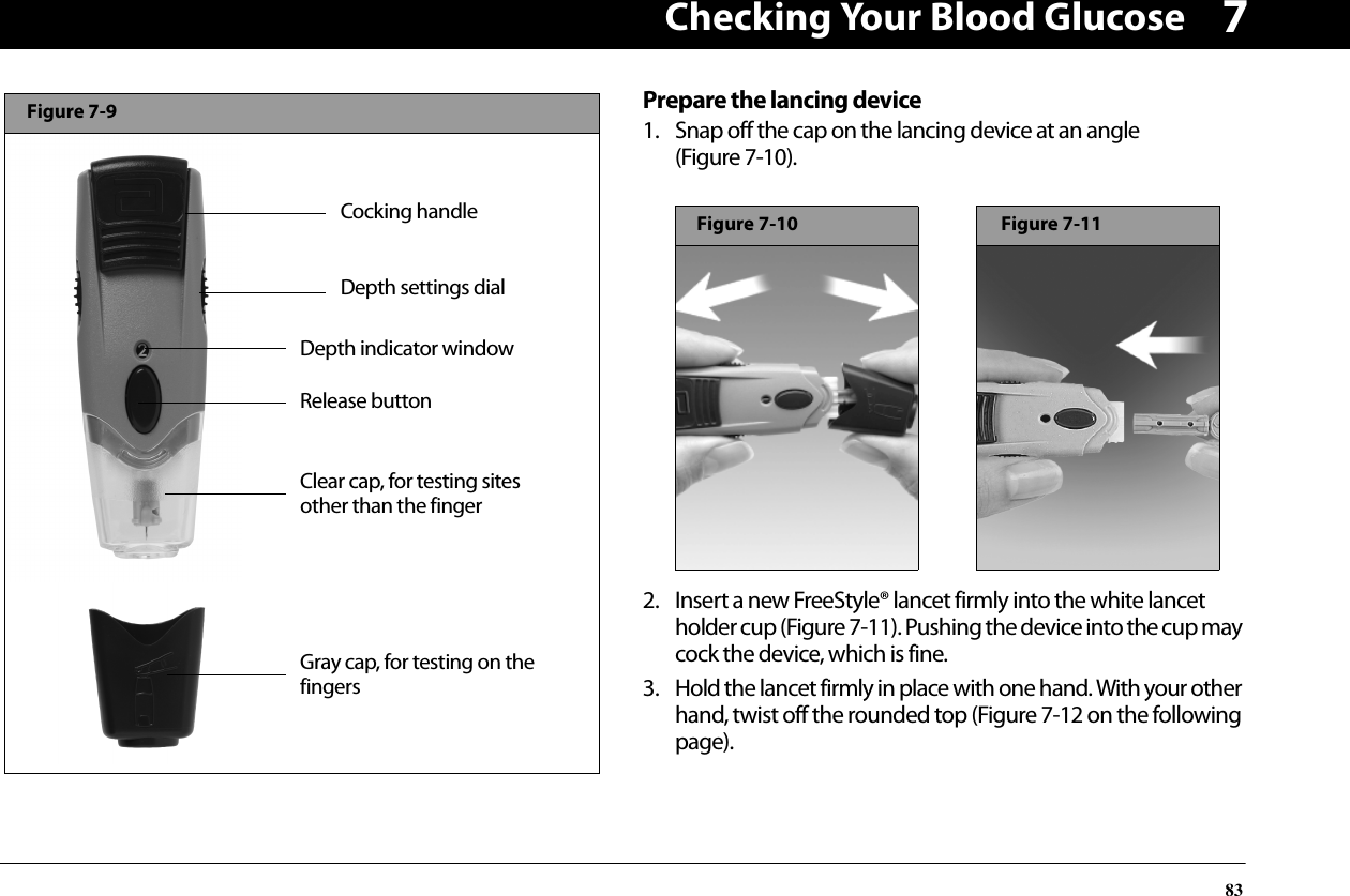 Checking Your Blood Glucose837Prepare the lancing device1. Snap off the cap on the lancing device at an angle (Figure 7-10). 2. Insert a new FreeStyle® lancet firmly into the white lancet holder cup (Figure 7-11). Pushing the device into the cup may cock the device, which is fine.3. Hold the lancet firmly in place with one hand. With your other hand, twist off the rounded top (Figure 7-12 on the following page).Release buttonDepth indicator windowDepth settings dialGray cap, for testing on the fingersCocking handleFigure 7-9Clear cap, for testing sites other than the fingerFigure 7-10Figure 7-11