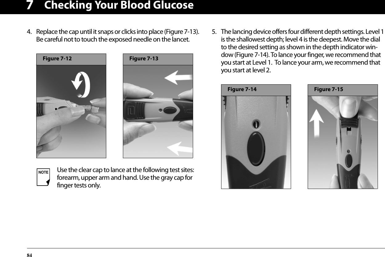 Checking Your Blood Glucose8474. Replace the cap until it snaps or clicks into place (Figure 7-13). Be careful not to touch the exposed needle on the lancet.5. The lancing device offers four different depth settings. Level 1 is the shallowest depth; level 4 is the deepest. Move the dial to the desired setting as shown in the depth indicator win-dow (Figure 7-14). To lance your finger, we recommend that you start at Level 1.  To lance your arm, we recommend that you start at level 2.Use the clear cap to lance at the following test sites: forearm, upper arm and hand. Use the gray cap for finger tests only.Figure 7-12Figure 7-13Figure 7-14Figure 7-15