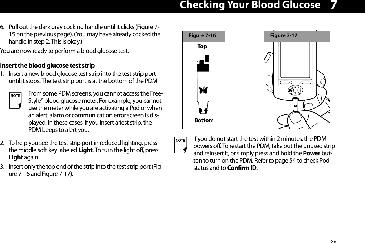 Checking Your Blood Glucose8576. Pull out the dark gray cocking handle until it clicks (Figure 7-15 on the previous page). (You may have already cocked the handle in step 2. This is okay.)You are now ready to perform a blood glucose test.Insert the blood glucose test strip1. Insert a new blood glucose test strip into the test strip port until it stops. The test strip port is at the bottom of the PDM.2. To help you see the test strip port in reduced lighting, press the middle soft key labeled Light. To turn the light off, press Light again.3. Insert only the top end of the strip into the test strip port (Fig-ure 7-16 and Figure 7-17).From some PDM screens, you cannot access the Free-Style® blood glucose meter. For example, you cannot use the meter while you are activating a Pod or when an alert, alarm or communication error screen is dis-played. In these cases, if you insert a test strip, the PDM beeps to alert you.If you do not start the test within 2 minutes, the PDM powers off. To restart the PDM, take out the unused strip and reinsert it, or simply press and hold the Power but-ton to turn on the PDM. Refer to page 54 to check Pod status and to Confirm ID. Figure 7-16TopBottomFigure 7-17