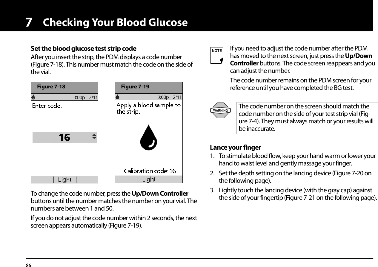 Checking Your Blood Glucose867Set the blood glucose test strip codeAfter you insert the strip, the PDM displays a code number (Figure 7-18). This number must match the code on the side of the vial.To change the code number, press the Up/Down Controller buttons until the number matches the number on your vial. The numbers are between 1 and 50.If you do not adjust the code number within 2 seconds, the next screen appears automatically (Figure 7-19).Lance your finger1. To stimulate blood flow, keep your hand warm or lower your hand to waist level and gently massage your finger.2. Set the depth setting on the lancing device (Figure 7-20 on the following page).3. Lightly touch the lancing device (with the gray cap) against the side of your fingertip (Figure 7-21 on the following page).Figure 7-18Figure 7-19If you need to adjust the code number after the PDM has moved to the next screen, just press the Up/Down Controller buttons. The code screen reappears and you can adjust the number.The code number remains on the PDM screen for your reference until you have completed the BG test.The code number on the screen should match the code number on the side of your test strip vial (Fig-ure 7-4). They must always match or your results will be inaccurate.