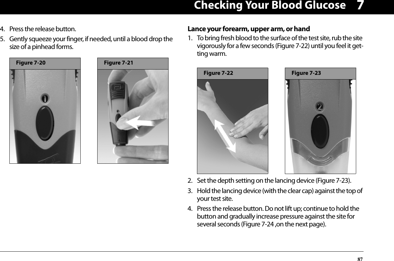 Checking Your Blood Glucose8774. Press the release button.5. Gently squeeze your finger, if needed, until a blood drop the size of a pinhead forms.Lance your forearm, upper arm, or hand1. To bring fresh blood to the surface of the test site, rub the site vigorously for a few seconds (Figure 7-22) until you feel it get-ting warm.2. Set the depth setting on the lancing device (Figure 7-23).3. Hold the lancing device (with the clear cap) against the top of your test site.4. Press the release button. Do not lift up; continue to hold the button and gradually increase pressure against the site for several seconds (Figure 7-24 ,on the next page).Figure 7-20Figure 7-21Figure 7-22Figure 7-23