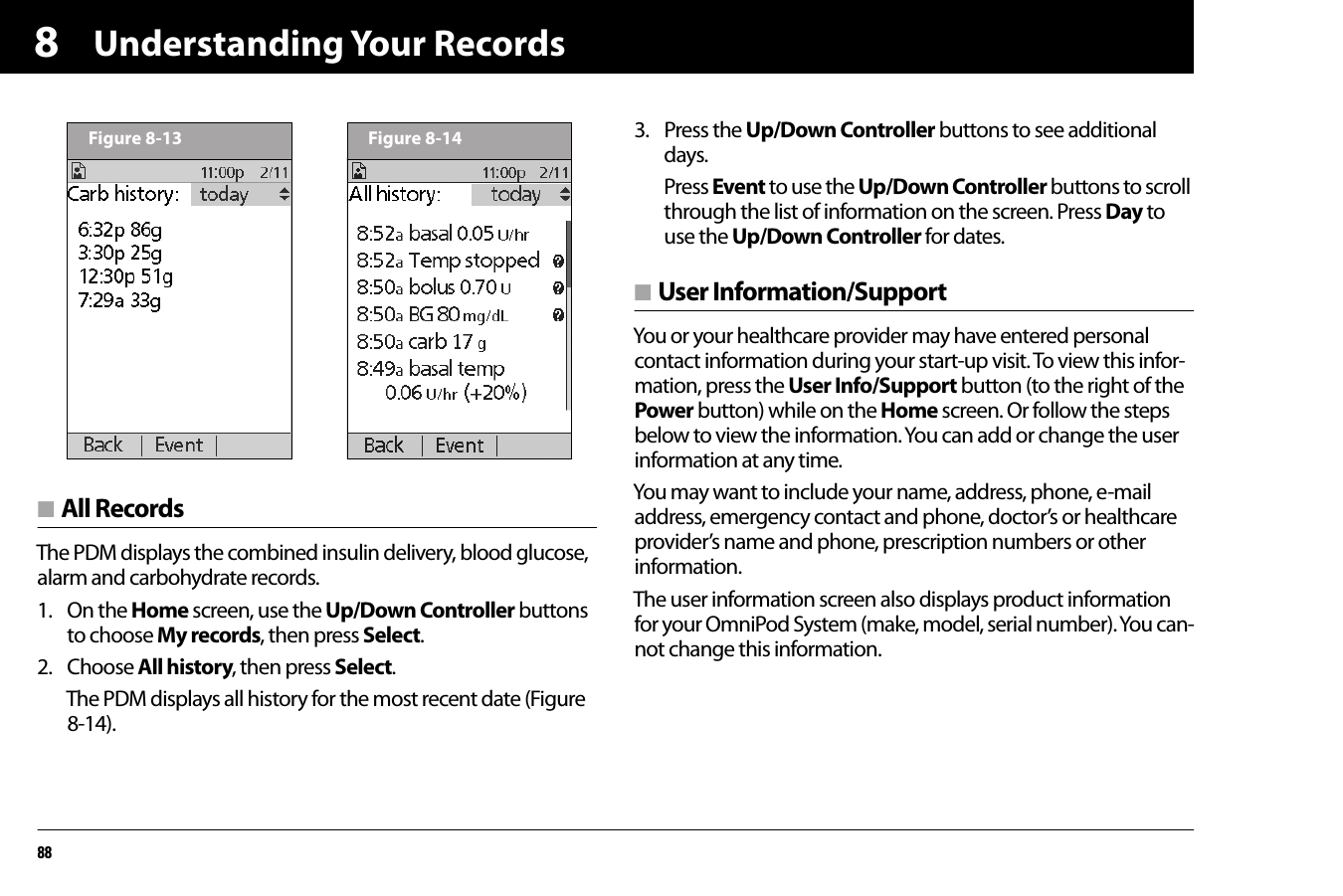 Understanding Your Records888n All RecordsThe PDM displays the combined insulin delivery, blood glucose, alarm and carbohydrate records.1. On the Home screen, use the Up/Down Controller buttons to choose My records, then press Select.2. Choose All history, then press Select.The PDM displays all history for the most recent date (Figure 8-14).3. Press the Up/Down Controller buttons to see additional days.Press Event to use the Up/Down Controller buttons to scroll through the list of information on the screen. Press Day to use the Up/Down Controller for dates.n User Information/SupportYou or your healthcare provider may have entered personal contact information during your start-up visit. To view this infor-mation, press the User Info/Support button (to the right of the Power button) while on the Home screen. Or follow the steps below to view the information. You can add or change the user information at any time.You may want to include your name, address, phone, e-mail address, emergency contact and phone, doctor’s or healthcare provider’s name and phone, prescription numbers or other information.The user information screen also displays product information for your OmniPod System (make, model, serial number). You can-not change this information.Figure 8-13 Figure 8-14