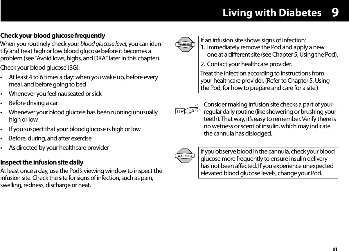 Living with Diabetes919Check your blood glucose frequentlyWhen you routinely check your blood glucose level, you can iden-tify and treat high or low blood glucose before it becomes a problem (see “Avoid lows, highs, and DKA” later in this chapter).Check your blood glucose (BG):• At least 4 to 6 times a day: when you wake up, before every meal, and before going to bed• Whenever you feel nauseated or sick• Before driving a car• Whenever your blood glucose has been running unusually high or low• If you suspect that your blood glucose is high or low• Before, during, and after exercise• As directed by your healthcare providerInspect the infusion site dailyAt least once a day, use the Pod’s viewing window to inspect the infusion site. Check the site for signs of infection, such as pain, swelling, redness, discharge or heat. If an infusion site shows signs of infection:1. Immediately remove the Pod and apply a new one at a different site (see Chapter 5, Using the Pod).2. Contact your healthcare provider.Treat the infection according to instructions from your healthcare provider. (Refer to Chapter 5, Using the Pod, for how to prepare and care for a site.)Consider making infusion site checks a part of your regular daily routine (like showering or brushing your teeth). That way, it’s easy to remember. Verify there is no wetness or scent of insulin, which may indicate the cannula has dislodged.If you observe blood in the cannula, check your blood glucose more frequently to ensure insulin delivery has not been affected. If you experience unexpected elevated blood glucose levels, change your Pod.
