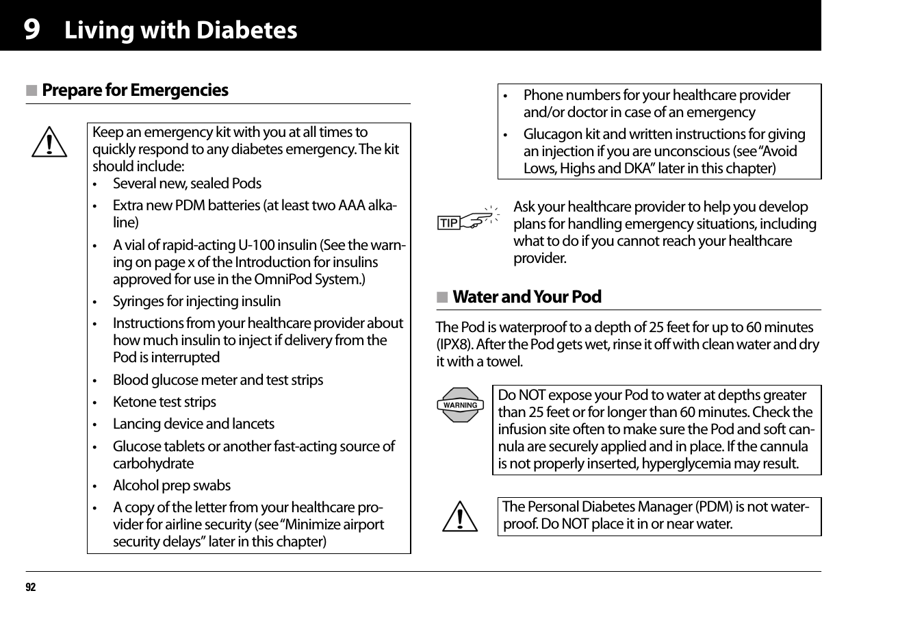 Living with Diabetes929n Prepare for Emergenciesn Water and Your PodThe Pod is waterproof to a depth of 25 feet for up to 60 minutes (IPX8). After the Pod gets wet, rinse it off with clean water and dry it with a towel.   Keep an emergency kit with you at all times to quickly respond to any diabetes emergency. The kit should include:• Several new, sealed Pods• Extra new PDM batteries (at least two AAA alka-line)• A vial of rapid-acting U-100 insulin (See the warn-ing on page x of the Introduction for insulins approved for use in the OmniPod System.)• Syringes for injecting insulin• Instructions from your healthcare provider about how much insulin to inject if delivery from the Pod is interrupted• Blood glucose meter and test strips• Ketone test strips• Lancing device and lancets• Glucose tablets or another fast-acting source of carbohydrate• Alcohol prep swabs• A copy of the letter from your healthcare pro-vider for airline security (see “Minimize airport security delays” later in this chapter)• Phone numbers for your healthcare provider and/or doctor in case of an emergency• Glucagon kit and written instructions for giving an injection if you are unconscious (see “Avoid Lows, Highs and DKA” later in this chapter)Ask your healthcare provider to help you develop plans for handling emergency situations, including what to do if you cannot reach your healthcare provider.Do NOT expose your Pod to water at depths greater than 25 feet or for longer than 60 minutes. Check the infusion site often to make sure the Pod and soft can-nula are securely applied and in place. If the cannula is not properly inserted, hyperglycemia may result.The Personal Diabetes Manager (PDM) is not water-proof. Do NOT place it in or near water.