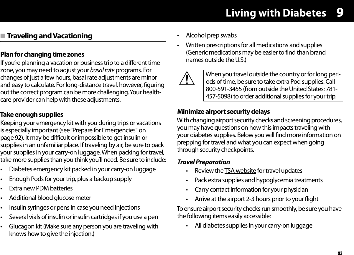 Living with Diabetes939n Traveling and VacationingPlan for changing time zonesIf you’re planning a vacation or business trip to a different time zone, you may need to adjust your basal rate programs. For changes of just a few hours, basal rate adjustments are minor and easy to calculate. For long-distance travel, however, figuring out the correct program can be more challenging. Your health-care provider can help with these adjustments.Take enough suppliesKeeping your emergency kit with you during trips or vacations is especially important (see “Prepare for Emergencies” on page 92). It may be difficult or impossible to get insulin or supplies in an unfamiliar place. If traveling by air, be sure to pack your supplies in your carry-on luggage. When packing for travel, take more supplies than you think you’ll need. Be sure to include:• Diabetes emergency kit packed in your carry-on luggage• Enough Pods for your trip, plus a backup supply• Extra new PDM batteries• Additional blood glucose meter• Insulin syringes or pens in case you need injections• Several vials of insulin or insulin cartridges if you use a pen• Glucagon kit (Make sure any person you are traveling with knows how to give the injection.)• Alcohol prep swabs• Written prescriptions for all medications and supplies (Generic medications may be easier to find than brand names outside the U.S.)Minimize airport security delaysWith changing airport security checks and screening procedures, you may have questions on how this impacts traveling with your diabetes supplies. Below you will find more information on prepping for travel and what you can expect when going through security checkpoints.Travel Preparation• Review the TSA website for travel updates• Pack extra supplies and hypoglycemia treatments • Carry contact information for your physician • Arrive at the airport 2-3 hours prior to your flightTo ensure airport security checks run smoothly, be sure you have the following items easily accessible:• All diabetes supplies in your carry-on luggage When you travel outside the country or for long peri-ods of time, be sure to take extra Pod supplies. Call 800-591-3455 (from outside the United States: 781-457-5098) to order additional supplies for your trip.