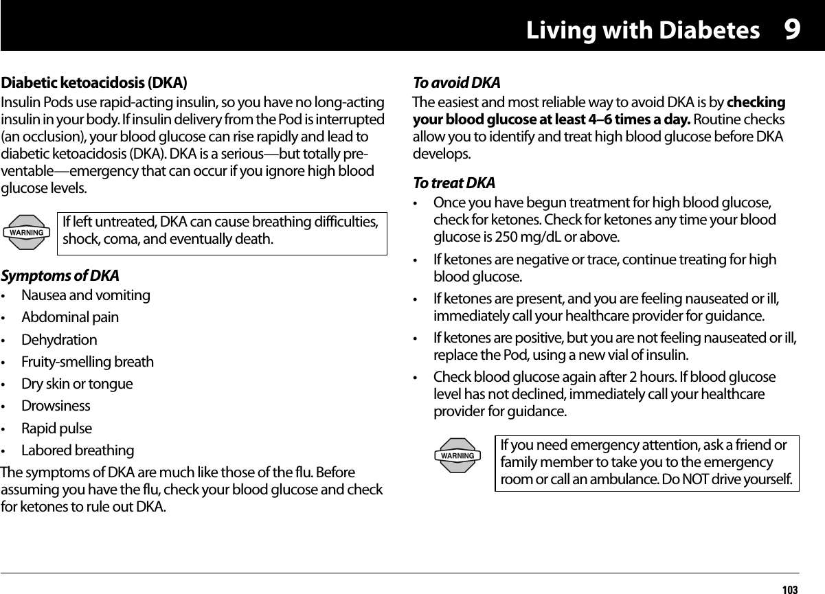 Living with Diabetes1039Diabetic ketoacidosis (DKA)Insulin Pods use rapid-acting insulin, so you have no long-acting insulin in your body. If insulin delivery from the Pod is interrupted (an occlusion), your blood glucose can rise rapidly and lead to diabetic ketoacidosis (DKA). DKA is a serious—but totally pre-ventable—emergency that can occur if you ignore high blood glucose levels.Symptoms of DKA• Nausea and vomiting• Abdominal pain• Dehydration• Fruity-smelling breath• Dry skin or tongue• Drowsiness• Rapid pulse• Labored breathingThe symptoms of DKA are much like those of the flu. Before assuming you have the flu, check your blood glucose and check for ketones to rule out DKA.To avoid DKAThe easiest and most reliable way to avoid DKA is by checking your blood glucose at least 4–6 times a day. Routine checks allow you to identify and treat high blood glucose before DKA develops.To treat DKA• Once you have begun treatment for high blood glucose, check for ketones. Check for ketones any time your blood glucose is 250 mg/dL or above.• If ketones are negative or trace, continue treating for high blood glucose.• If ketones are present, and you are feeling nauseated or ill, immediately call your healthcare provider for guidance.• If ketones are positive, but you are not feeling nauseated or ill, replace the Pod, using a new vial of insulin.• Check blood glucose again after 2 hours. If blood glucose level has not declined, immediately call your healthcare provider for guidance. If left untreated, DKA can cause breathing difficulties, shock, coma, and eventually death.If you need emergency attention, ask a friend or family member to take you to the emergency room or call an ambulance. Do NOT drive yourself.