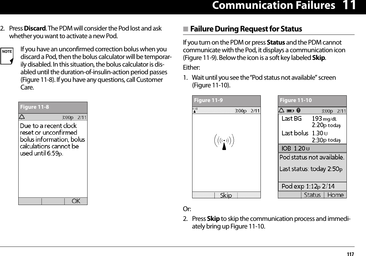 Communication Failures117112. Press Discard. The PDM will consider the Pod lost and ask whether you want to activate a new Pod. n Failure During Request for StatusIf you turn on the PDM or press Status and the PDM cannot communicate with the Pod, it displays a communication icon (Figure 11-9). Below the icon is a soft key labeled Skip.Either:1. Wait until you see the “Pod status not available” screen (Figure 11-10).Or:2. Press Skip to skip the communication process and immedi-ately bring up Figure 11-10. If you have an unconfirmed correction bolus when you discard a Pod, then the bolus calculator will be temporar-ily disabled. In this situation, the bolus calculator is dis-abled until the duration-of-insulin-action period passes (Figure 11-8). If you have any questions, call Customer Care.Figure 11-8Figure 11-9 Figure 11-10